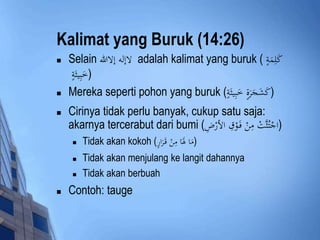 Kalimat yang Buruk (14:26) 
 Selain لاإله إلاالله adalah kalimat yang buruk ( كَلِمَةٍ 
(خَبِيثَةٍ 
 Mereka seperti pohon yang buruk ( (كَشَجَرَةٍ خَبِيثَةٍ 
 Cirinya tidak perlu banyak, cukup satu saja: 
akarnya tercerabut dari bumi ( (اجْتُثَّتْ مِنْ فَ وْقِ الأرْضِ 
 Tidak akan kokoh ( (مَا لََاَ مِنْ قَ رَارٍ 
 Tidak akan menjulang ke langit dahannya 
 Tidak akan berbuah 
 Contoh: tauge 
 