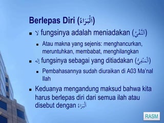 Berlepas Diri ( (اَلْبَ رَاء 
 لا fungsinya adalah meniadakan ( (اَلنَّ فْيُ 
 Atau makna yang sejenis: menghancurkan, 
meruntuhkan, membabat, menghilangkan 
 إله fungsinya sebagai yang ditiadakan ( (اَلْمَنْفِ ي 
 Pembahasannya sudah diuraikan di A03 Ma’nal 
Ilah 
 Keduanya mengandung maksud bahwa kita 
harus berlepas diri dari semua ilah atau 
disebut dengan اَلْبَ رَاء 
RASM 
 