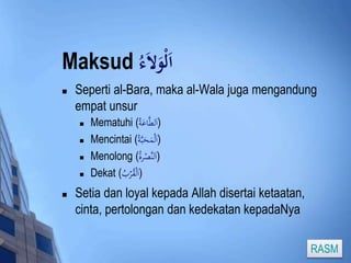 Maksud اَلْوَلاَء 
 Seperti al-Bara, maka al-Wala juga mengandung 
empat unsur 
 Mematuhi ( (اَلطَّاعَة 
 Mencintai ( (اَلْمَحَبَّة 
 Menolong ( (اَلنَّصْرة 
 Dekat ( (اَلْقُرْبُ 
 Setia dan loyal kepada Allah disertai ketaatan, 
cinta, pertolongan dan kedekatan kepadaNya 
RASM 
 