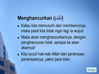 Menghancurkan ( (اَلْدَْ 
 Kalau kita memusuhi dan membencinya, 
maka pasti kita tidak ingin lagi ia wujud 
 Maka akan menghancurkannya, dengan 
penghancuran total, sampai ke akar-akarnya! 
 Kita lucuti hak-hak Allah dari perampas-perampasnya, 
yakni para tiran 
RASM 
 
