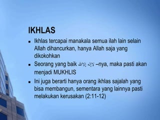 IKHLAS 
 Ikhlas tercapai manakala semua ilah lain selain 
Allah dihancurkan, hanya Allah saja yang 
dikokohkan 
 Seorang yang baik لاإله إلاالله –nya, maka pasti akan 
menjadi MUKHLIS 
 Ini juga berarti hanya orang ikhlas sajalah yang 
bisa membangun, sementara yang lainnya pasti 
melakukan kerusakan (2:11-12) 
 