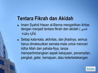 Tentara Fikrah dan Akidah 
 Imam Syahid Hasan al-Banna mengartikan ikhlas 
dengan menjadi tentara fikrah dan akidah ( جُنْدِي 
(فِكْرَة وَعَقِيْدَة 
 Setiap kata-kata, aktivitas, dan jihadnya, semua 
harus dimaksudkan semata-mata untuk mencari 
ridha Allah dan pahala-Nya, tanpa 
mempertimbangkan aspek kekayaan, penampilan, 
pangkat, gelar, kemajuan, atau keterbelakangan 
RASM 
 