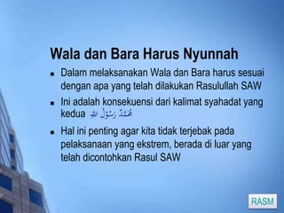 Wala dan Bara Harus Nyunnah 
 Dalam melaksanakan Wala dan Bara harus sesuai 
dengan apa yang telah dilakukan Rasulullah SAW 
 Ini adalah konsekuensi dari kalimat syahadat yang 
kedua مَُُمَّدٌ رَسُوْلُ اللهِ 
 Hal ini penting agar kita tidak terjebak pada 
pelaksanaan yang ekstrem, berada di luar yang 
telah dicontohkan Rasul SAW 
RASM 
 
