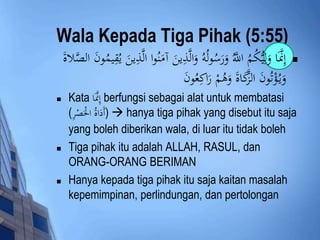 Wala Kepada Tiga Pihak (5:55) 
إِنَََّّا وَلِي كُمُ اللََُّّ وَرَسُولُه وَالَّذِينَ آمَنُوا الَّذِينَ يُقِيمُونَ الصَّلاةَ  
وَي ؤُْتُونَ الزَّكَاةَ وَهُمْ رَاكِعُونَ 
 Kata إِنَََّّا berfungsi sebagai alat untuk membatasi 
أَدَاةُ الَْْصْرِ ) ) hanya tiga pihak yang disebut itu saja 
yang boleh diberikan wala, di luar itu tidak boleh 
 Tiga pihak itu adalah ALLAH, RASUL, dan 
ORANG-ORANG BERIMAN 
 Hanya kepada tiga pihak itu saja kaitan masalah 
kepemimpinan, perlindungan, dan pertolongan 
 