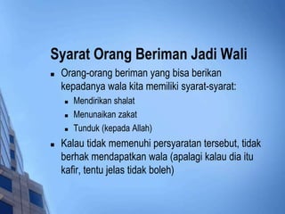 Syarat Orang Beriman Jadi Wali 
 Orang-orang beriman yang bisa berikan 
kepadanya wala kita memiliki syarat-syarat: 
 Mendirikan shalat 
 Menunaikan zakat 
 Tunduk (kepada Allah) 
 Kalau tidak memenuhi persyaratan tersebut, tidak 
berhak mendapatkan wala (apalagi kalau dia itu 
kafir, tentu jelas tidak boleh) 
 