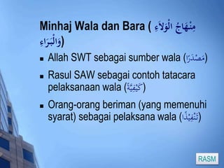Minhaj Wala dan Bara ( مِنْ هَادجُ الْوَلا ءِ 
(وَالْبَ رَاءِ 
 Allah SWT sebagai sumber wala ( (مَصْدَرًا 
 Rasul SAW sebagai contoh tatacara 
pelaksanaan wala ( (كَيْفِيَّة 
 Orang-orang beriman (yang memenuhi 
syarat) sebagai pelaksana wala ( (تَ نْفِيْذً ا 
RASM 
 
