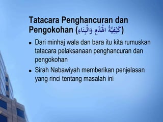 Tatacara Penghancuran dan 
Pengokohan ( (كَيْفِيَّ ةُ الْدَْ وَا لْبِنَادءِ 
 Dari minhaj wala dan bara itu kita rumuskan 
tatacara pelaksanaan penghancuran dan 
pengokohan 
 Sirah Nabawiyah memberikan penjelasan 
yang rinci tentang masalah ini 
 