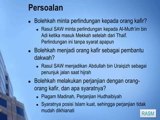 Persoalan 
 Bolehkah minta perlindungan kepada orang kafir? 
 Rasul SAW minta perlindungan kepada Al-Muth’im bin 
Adi ketika masuk Mekkah setelah dari Thaif. 
Perlindungan ini tanpa syarat apapun 
 Bolehkah menjadi orang kafir sebagai pembantu 
dakwah? 
 Rasul SAW menjadikan Abdullah bin Uraiqizh sebagai 
penunjuk jalan saat hijrah 
 Bolehkah melakukan perjanjian dengan orang-orang 
kafir, dan apa syaratnya? 
 Piagam Madinah, Perjanjian Hudhaibiyah 
 Syaratnya posisi Islam kuat, sehingga perjanjian tidak 
mudah dikhianati 
RASM 
 
