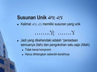 Susunan Unik لاإله إلالل 
 Kalimat لاإله إلاالله memiliki susunan yang unik 
لا.…… إلا..…… 
 Jadi yang dikehendaki adalah “peniadaan 
semuanya (ilah) dan pengokohan satu saja (Allah) 
 Tidak kenal kompromi 
 Harus dihilangkan sebersih-bersihnya 
 