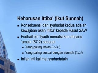 Keharusan Ittiba’ (Ikut Sunnah) 
 Konsekuensi dari syahadat kedua adalah 
kewajiban akan ittiba’ kepada Rasul SAW 
 Fudhail bin ‘Iyadh menafsirkan ahsanu 
‘amala (67:2) sebagai 
 Yang paling ikhlas ( (أخْلَصُه 
 Yang paling sesuai dengan sunnah ( (أَصْوَبُه 
 Inilah inti kalimat syahadatain 
