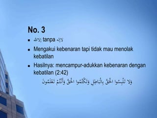 No. 3 
 إلاالله tanpa لاإله 
 Mengakui kebenaran tapi tidak mau menolak 
kebatilan 
 Hasilnya: mencampur-adukkan kebenaran dengan 
kebatilan (2:42) 
وَلا تَ لْبِسُوا الَْْقَّ بِالْبَاطِلِ وَتَكْتُمُ وا الَْْقَّ وَأَنْ تُمْ تَ عْلَمُونَ 
 