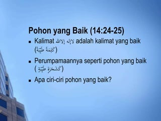 Pohon yang Baik (14:24-25) 
 Kalimat لاإله إلاالله adalah kalimat yang baik 
(كَلِمَةً طَيِِّبَة ) 
 Perumpamaannya seperti pohon yang baik 
(كَشَجَرَةٍ طَيِِّبَةٍ ) 
 Apa ciri-ciri pohon yang baik? 
 