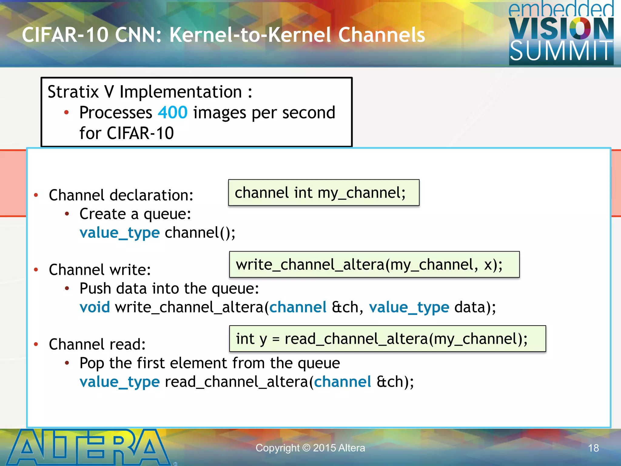 Copyright © 2015 Altera 18
• Low-latency communication between kernels
• Significantly less memory bandwidth requirements
• Host is not involved in coordinating communication between
kernels
Global Memory (DDR)
CIFAR-10 CNN: Kernel-to-Kernel Channels
Buffer Buffer
Channels
Conv 1
Kernel
Pool 1
Kernel
Conv N
Kernel
Stratix V Implementation :
• Processes 400 images per second
for CIFAR-10
• Channel declaration:
• Create a queue:
value_type channel();
• Channel write:
• Push data into the queue:
void write_channel_altera(channel &ch, value_type data);
• Channel read:
• Pop the first element from the queue
value_type read_channel_altera(channel &ch);
channel int my_channel;
write_channel_altera(my_channel, x);
int y = read_channel_altera(my_channel);
 
