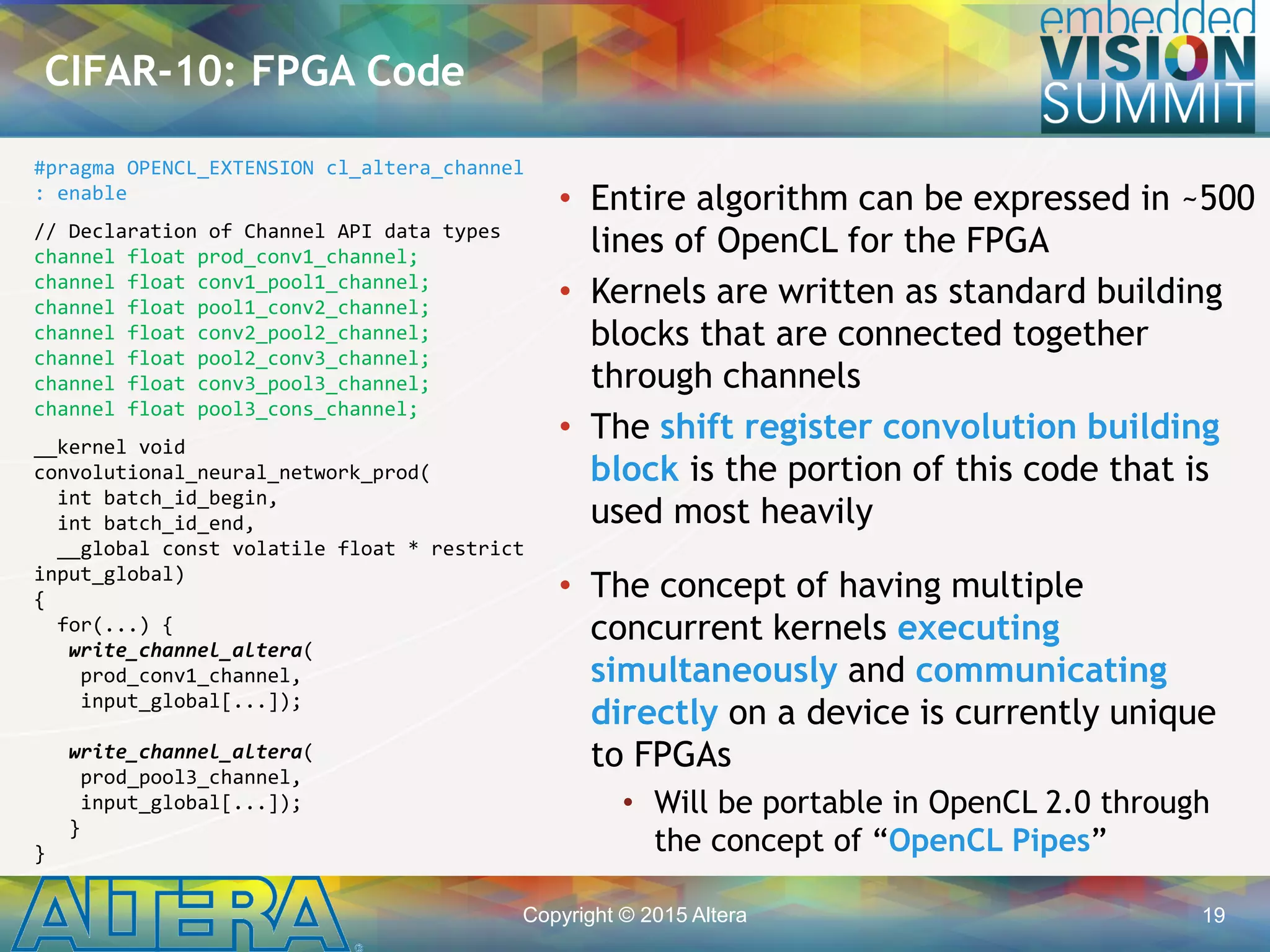 Copyright © 2015 Altera 19
• Entire algorithm can be expressed in ~500
lines of OpenCL for the FPGA
• Kernels are written as standard building
blocks that are connected together
through channels
• The shift register convolution building
block is the portion of this code that is
used most heavily
• The concept of having multiple
concurrent kernels executing
simultaneously and communicating
directly on a device is currently unique
to FPGAs
• Will be portable in OpenCL 2.0 through
the concept of “OpenCL Pipes”
CIFAR-10: FPGA Code
#pragma OPENCL_EXTENSION cl_altera_channel
: enable
// Declaration of Channel API data types
channel float prod_conv1_channel;
channel float conv1_pool1_channel;
channel float pool1_conv2_channel;
channel float conv2_pool2_channel;
channel float pool2_conv3_channel;
channel float conv3_pool3_channel;
channel float pool3_cons_channel;
__kernel void
convolutional_neural_network_prod(
int batch_id_begin,
int batch_id_end,
__global const volatile float * restrict
input_global)
{
for(...) {
write_channel_altera(
prod_conv1_channel,
input_global[...]);
write_channel_altera(
prod_pool3_channel,
input_global[...]);
}
}
 