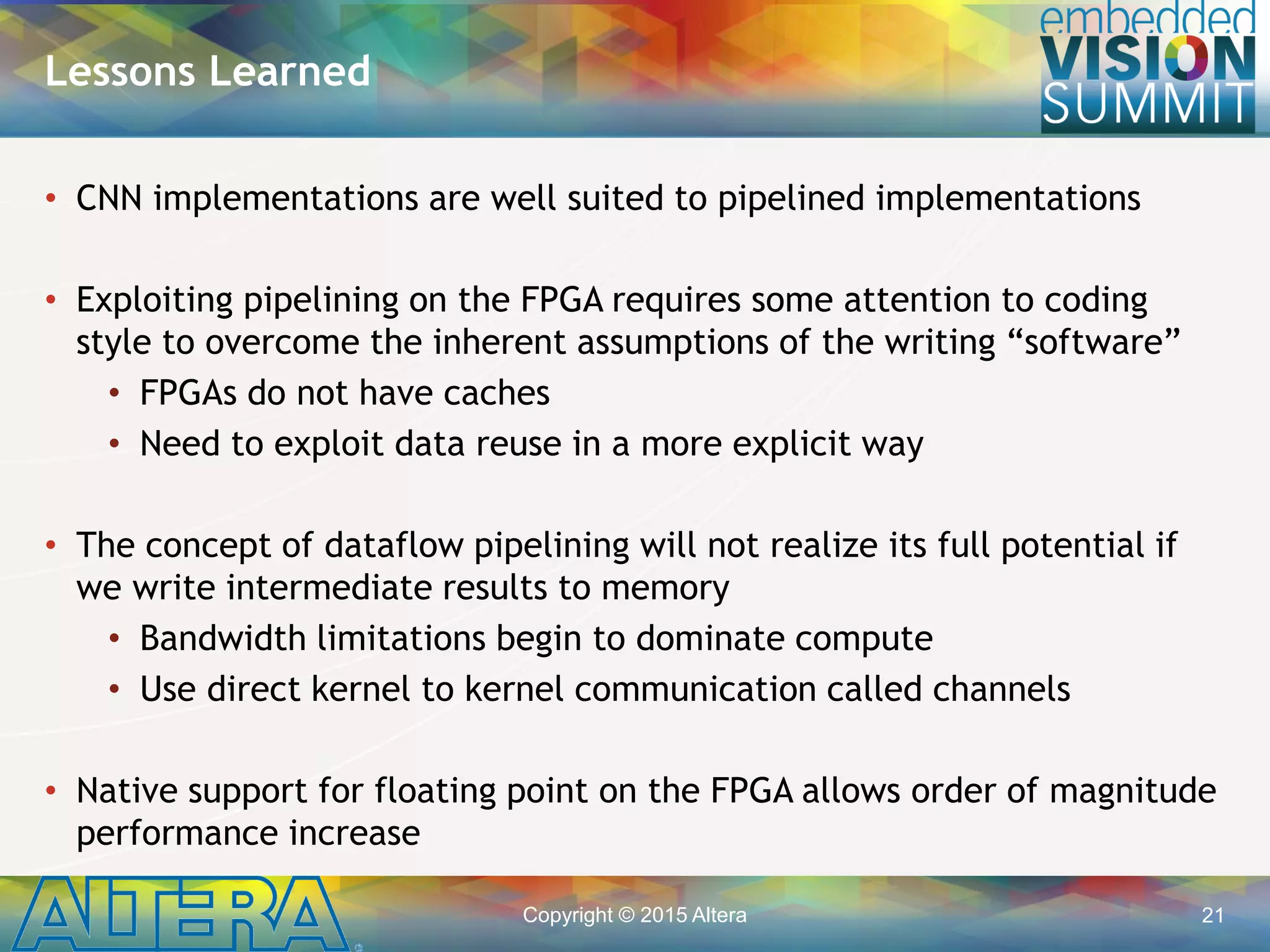 Copyright © 2015 Altera 21
• CNN implementations are well suited to pipelined implementations
• Exploiting pipelining on the FPGA requires some attention to coding
style to overcome the inherent assumptions of the writing “software”
• FPGAs do not have caches
• Need to exploit data reuse in a more explicit way
• The concept of dataflow pipelining will not realize its full potential if
we write intermediate results to memory
• Bandwidth limitations begin to dominate compute
• Use direct kernel to kernel communication called channels
• Native support for floating point on the FPGA allows order of magnitude
performance increase
Lessons Learned
 