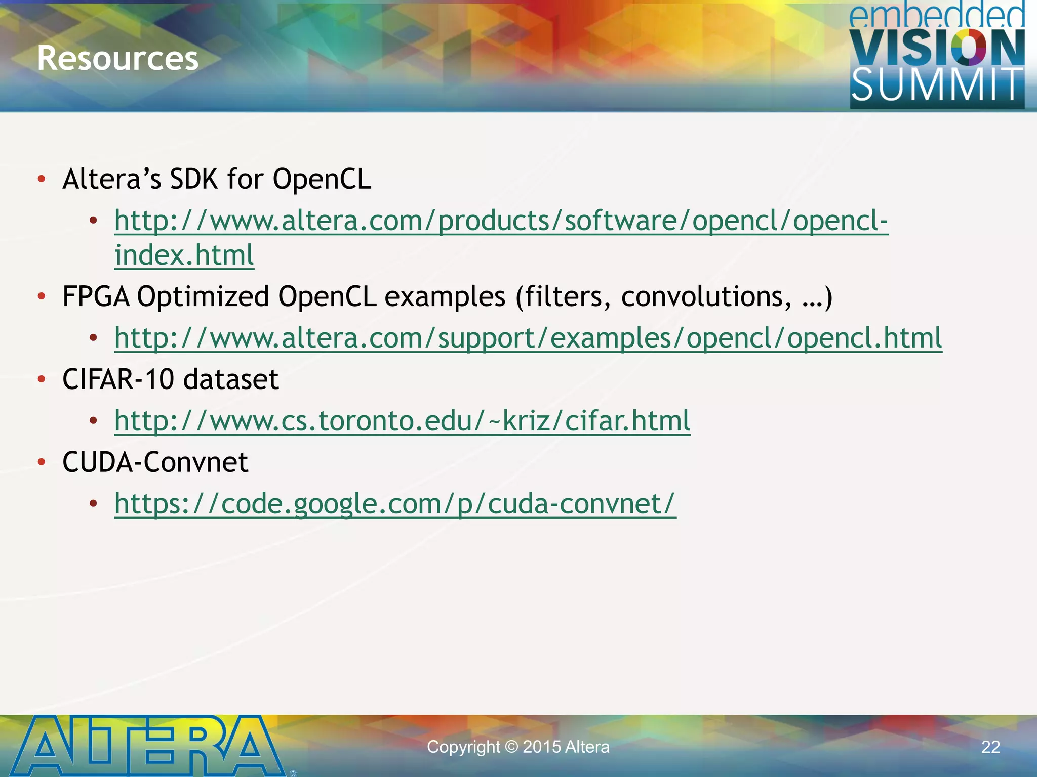 Copyright © 2015 Altera 22
• Altera’s SDK for OpenCL
• http://www.altera.com/products/software/opencl/opencl-
index.html
• FPGA Optimized OpenCL examples (filters, convolutions, …)
• http://www.altera.com/support/examples/opencl/opencl.html
• CIFAR-10 dataset
• http://www.cs.toronto.edu/~kriz/cifar.html
• CUDA-Convnet
• https://code.google.com/p/cuda-convnet/
Resources
 