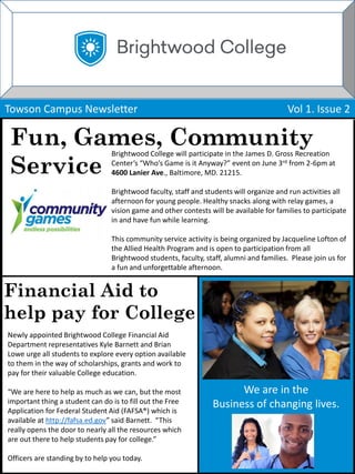 We are in the
Business of changing lives.
Towson Campus Newsletter Vol 1. Issue 2
Fun, Games, Community
Service
Brightwood College will participate in the James D. Gross Recreation
Center’s “Who’s Game is it Anyway?” event on June 3rd from 2-6pm at
4600 Lanier Ave., Baltimore, MD. 21215.
Brightwood faculty, staff and students will organize and run activities all
afternoon for young people. Healthy snacks along with relay games, a
vision game and other contests will be available for families to participate
in and have fun while learning.
This community service activity is being organized by Jacqueline Lofton of
the Allied Health Program and is open to participation from all
Brightwood students, faculty, staff, alumni and families. Please join us for
a fun and unforgettable afternoon.
Financial Aid to
help pay for College
Newly appointed Brightwood College Financial Aid
Department representatives Kyle Barnett and Brian
Lowe urge all students to explore every option available
to them in the way of scholarships, grants and work to
pay for their valuable College education.
“We are here to help as much as we can, but the most
important thing a student can do is to fill out the Free
Application for Federal Student Aid (FAFSA®) which is
available at http://fafsa.ed.gov” said Barnett. “This
really opens the door to nearly all the resources which
are out there to help students pay for college.”
Officers are standing by to help you today.
 