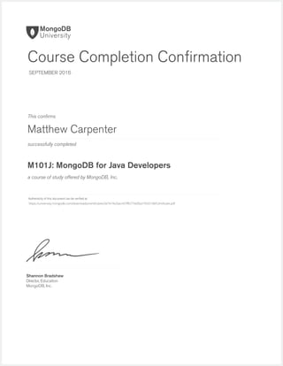successfully completed
Authenticity of this document can be veriﬁed at
This conﬁrms
a course of study offered by MongoDB, Inc.
Shannon Bradshaw
Director, Education
MongoDB, Inc.
Course Completion Conﬁrmation
SEPTEMBER 2016
Matthew Carpenter
M101J: MongoDB for Java Developers
https://university.mongodb.com/downloads/certificates/3e7e1fe26ac447ffb774d5ba1f433148/Certificate.pdf
 