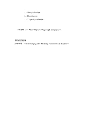 5.) Βάσεις Δεδομένων
6.) Παρουσιάσεις
7.) Υπηρεσίες Διαδικτύου
17/03/2006 : << Άδεια Οδήγησης Οχήματος Β Κατηγορίας>>
ΣΕΜΙΝΑΡΙΑ
20/08/2016 : << Πιστοποίηση Οnline Marketing Fundamentals in Tourism>>
 