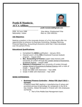 Pratik H Mandavia
ACCA Affiliate__________________________________
pratik mandavia88@gmail.com
DOB: 24 June 1988 Visa status: Employment Visa
Nationality: Indian Mob no: 050 4365161
Job Objective:
Seeking a position in the corporate division of a firm that would offer me
opportunities to enhance my Business Controlling, Strategy Planning,
Financial Reporting, Accounting & Economic skills that I have developed
over the period of time.
Educational Qualifications:
• Completed the ACCA qualification – January 2014.
• Cleared Level I of the CFA (Chartered Financial Analyst)
program. - August 2010
• Bsc. Accounting & Finance (upper-class honors) with
University of London through the London School of Economics
& Political Science. - August 2009
• Diploma in Economics from University of London through
London School of Economics & Political Science with a mark of
Credit. - August 2007
• Grade XII CBSE with Distinction – Year 2006
• Grade X CBSE with Distinction – Year 2004
WORK EXPERIENCE:
• Business/Finance Controller - Metso FZE (April 2012 –
Current)
A leading listed MNC dealing in manufacturing of valves and
providing services & technology for companies in the Oil &
Gas industry. Global HQ based in Finland with 10k employees
worldwide.
• Part of the Middle East Management team.
 
