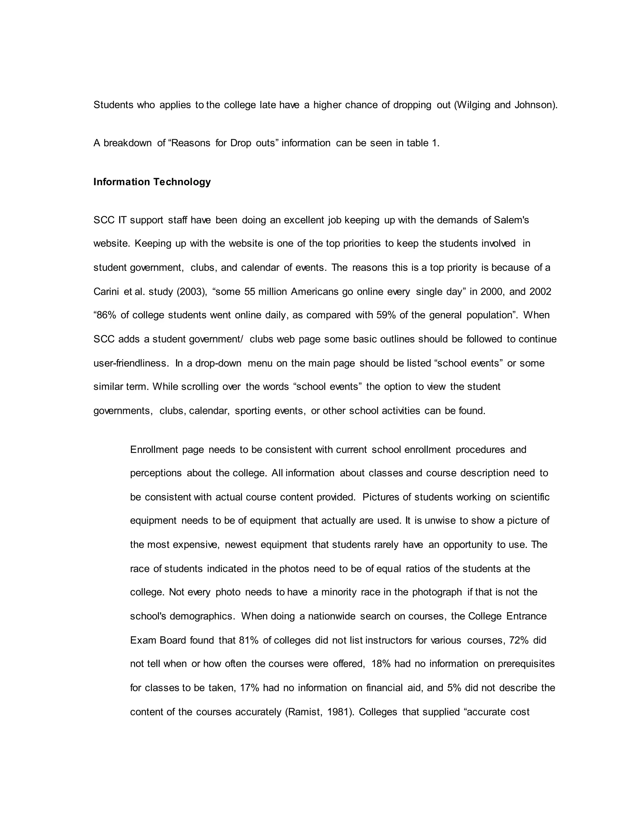 Students who applies to the college late have a higher chance of dropping out (Wilging and Johnson).
A breakdown of “Reasons for Drop outs” information can be seen in table 1.
Information Technology
SCC IT support staff have been doing an excellent job keeping up with the demands of Salem's
website. Keeping up with the website is one of the top priorities to keep the students involved in
student government, clubs, and calendar of events. The reasons this is a top priority is because of a
Carini et al. study (2003), “some 55 million Americans go online every single day” in 2000, and 2002
“86% of college students went online daily, as compared with 59% of the general population”. When
SCC adds a student government/ clubs web page some basic outlines should be followed to continue
user-friendliness. In a drop-down menu on the main page should be listed “school events” or some
similar term. While scrolling over the words “school events” the option to view the student
governments, clubs, calendar, sporting events, or other school activities can be found.
Enrollment page needs to be consistent with current school enrollment procedures and
perceptions about the college. All information about classes and course description need to
be consistent with actual course content provided. Pictures of students working on scientific
equipment needs to be of equipment that actually are used. It is unwise to show a picture of
the most expensive, newest equipment that students rarely have an opportunity to use. The
race of students indicated in the photos need to be of equal ratios of the students at the
college. Not every photo needs to have a minority race in the photograph if that is not the
school's demographics. When doing a nationwide search on courses, the College Entrance
Exam Board found that 81% of colleges did not list instructors for various courses, 72% did
not tell when or how often the courses were offered, 18% had no information on prerequisites
for classes to be taken, 17% had no information on financial aid, and 5% did not describe the
content of the courses accurately (Ramist, 1981). Colleges that supplied “accurate cost
 