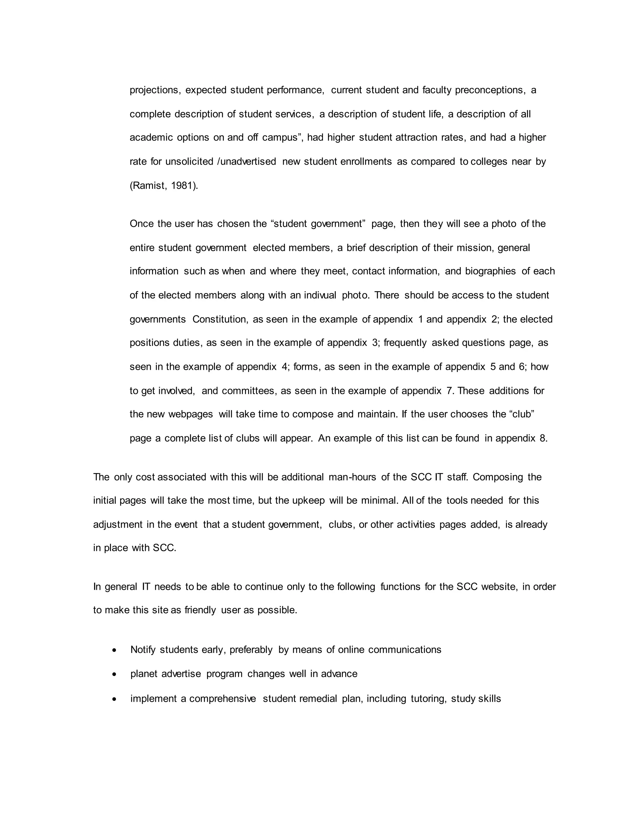projections, expected student performance, current student and faculty preconceptions, a
complete description of student services, a description of student life, a description of all
academic options on and off campus”, had higher student attraction rates, and had a higher
rate for unsolicited /unadvertised new student enrollments as compared to colleges near by
(Ramist, 1981).
Once the user has chosen the “student government” page, then they will see a photo of the
entire student government elected members, a brief description of their mission, general
information such as when and where they meet, contact information, and biographies of each
of the elected members along with an indivual photo. There should be access to the student
governments Constitution, as seen in the example of appendix 1 and appendix 2; the elected
positions duties, as seen in the example of appendix 3; frequently asked questions page, as
seen in the example of appendix 4; forms, as seen in the example of appendix 5 and 6; how
to get involved, and committees, as seen in the example of appendix 7. These additions for
the new webpages will take time to compose and maintain. If the user chooses the “club”
page a complete list of clubs will appear. An example of this list can be found in appendix 8.
The only cost associated with this will be additional man-hours of the SCC IT staff. Composing the
initial pages will take the most time, but the upkeep will be minimal. All of the tools needed for this
adjustment in the event that a student government, clubs, or other activities pages added, is already
in place with SCC.
In general IT needs to be able to continue only to the following functions for the SCC website, in order
to make this site as friendly user as possible.
 Notify students early, preferably by means of online communications
 planet advertise program changes well in advance
 implement a comprehensive student remedial plan, including tutoring, study skills
 