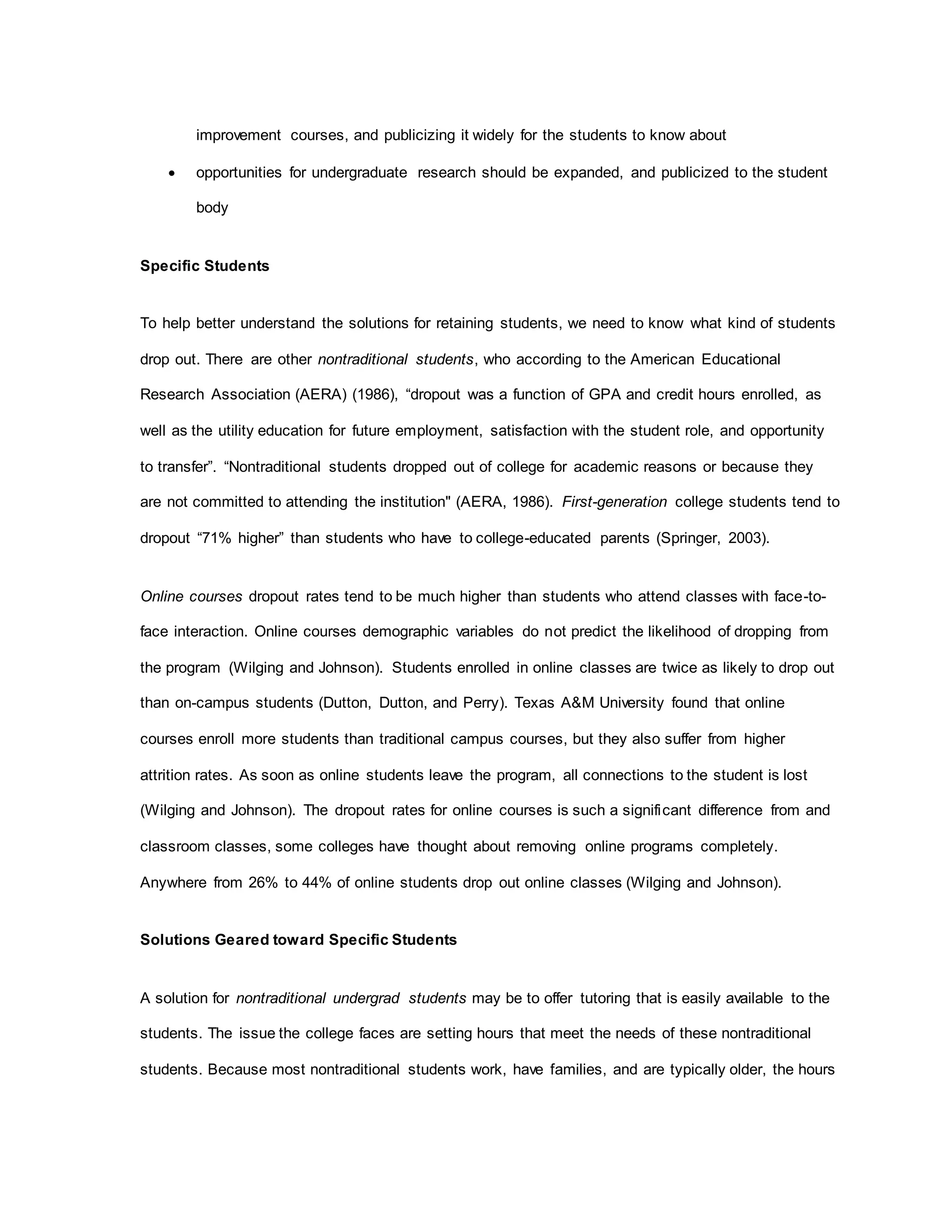 improvement courses, and publicizing it widely for the students to know about
 opportunities for undergraduate research should be expanded, and publicized to the student
body
Specific Students
To help better understand the solutions for retaining students, we need to know what kind of students
drop out. There are other nontraditional students, who according to the American Educational
Research Association (AERA) (1986), “dropout was a function of GPA and credit hours enrolled, as
well as the utility education for future employment, satisfaction with the student role, and opportunity
to transfer”. “Nontraditional students dropped out of college for academic reasons or because they
are not committed to attending the institution" (AERA, 1986). First-generation college students tend to
dropout “71% higher” than students who have to college-educated parents (Springer, 2003).
Online courses dropout rates tend to be much higher than students who attend classes with face-to-
face interaction. Online courses demographic variables do not predict the likelihood of dropping from
the program (Wilging and Johnson). Students enrolled in online classes are twice as likely to drop out
than on-campus students (Dutton, Dutton, and Perry). Texas A&M University found that online
courses enroll more students than traditional campus courses, but they also suffer from higher
attrition rates. As soon as online students leave the program, all connections to the student is lost
(Wilging and Johnson). The dropout rates for online courses is such a significant difference from and
classroom classes, some colleges have thought about removing online programs completely.
Anywhere from 26% to 44% of online students drop out online classes (Wilging and Johnson).
Solutions Geared toward Specific Students
A solution for nontraditional undergrad students may be to offer tutoring that is easily available to the
students. The issue the college faces are setting hours that meet the needs of these nontraditional
students. Because most nontraditional students work, have families, and are typically older, the hours
 