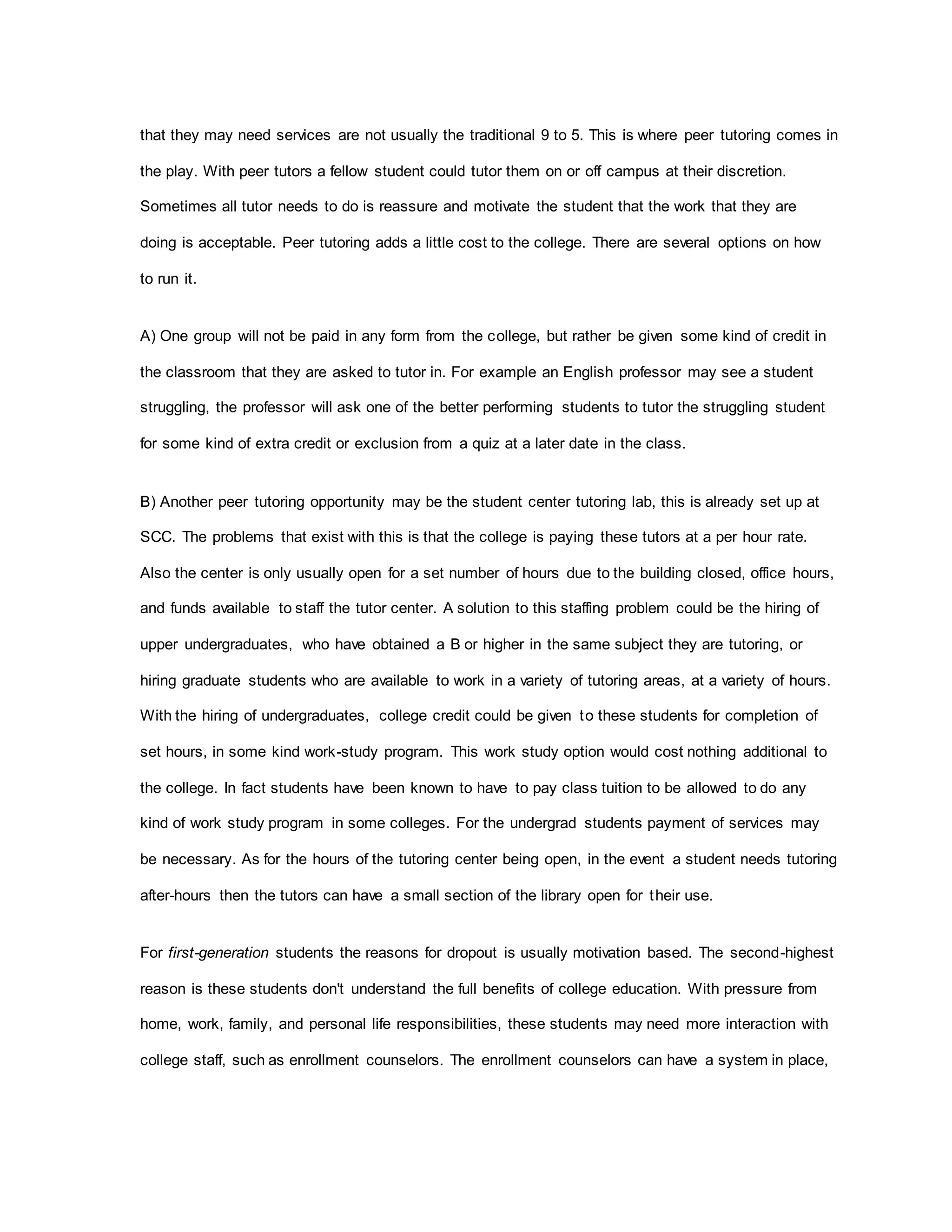 that they may need services are not usually the traditional 9 to 5. This is where peer tutoring comes in
the play. With peer tutors a fellow student could tutor them on or off campus at their discretion.
Sometimes all tutor needs to do is reassure and motivate the student that the work that they are
doing is acceptable. Peer tutoring adds a little cost to the college. There are several options on how
to run it.
A) One group will not be paid in any form from the college, but rather be given some kind of credit in
the classroom that they are asked to tutor in. For example an English professor may see a student
struggling, the professor will ask one of the better performing students to tutor the struggling student
for some kind of extra credit or exclusion from a quiz at a later date in the class.
B) Another peer tutoring opportunity may be the student center tutoring lab, this is already set up at
SCC. The problems that exist with this is that the college is paying these tutors at a per hour rate.
Also the center is only usually open for a set number of hours due to the building closed, office hours,
and funds available to staff the tutor center. A solution to this staffing problem could be the hiring of
upper undergraduates, who have obtained a B or higher in the same subject they are tutoring, or
hiring graduate students who are available to work in a variety of tutoring areas, at a variety of hours.
With the hiring of undergraduates, college credit could be given to these students for completion of
set hours, in some kind work-study program. This work study option would cost nothing additional to
the college. In fact students have been known to have to pay class tuition to be allowed to do any
kind of work study program in some colleges. For the undergrad students payment of services may
be necessary. As for the hours of the tutoring center being open, in the event a student needs tutoring
after-hours then the tutors can have a small section of the library open for their use.
For first-generation students the reasons for dropout is usually motivation based. The second-highest
reason is these students don't understand the full benefits of college education. With pressure from
home, work, family, and personal life responsibilities, these students may need more interaction with
college staff, such as enrollment counselors. The enrollment counselors can have a system in place,
 