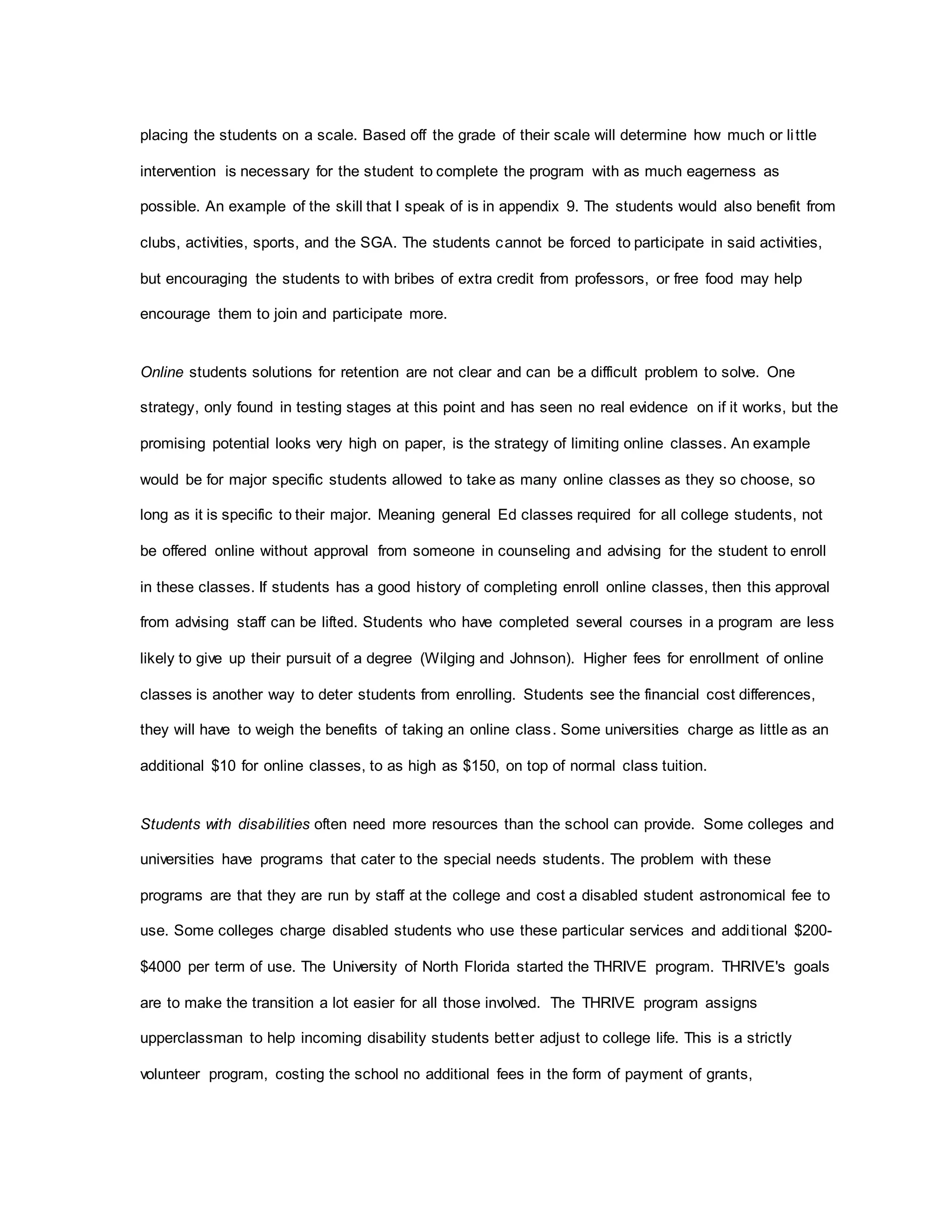 placing the students on a scale. Based off the grade of their scale will determine how much or little
intervention is necessary for the student to complete the program with as much eagerness as
possible. An example of the skill that I speak of is in appendix 9. The students would also benefit from
clubs, activities, sports, and the SGA. The students cannot be forced to participate in said activities,
but encouraging the students to with bribes of extra credit from professors, or free food may help
encourage them to join and participate more.
Online students solutions for retention are not clear and can be a difficult problem to solve. One
strategy, only found in testing stages at this point and has seen no real evidence on if it works, but the
promising potential looks very high on paper, is the strategy of limiting online classes. An example
would be for major specific students allowed to take as many online classes as they so choose, so
long as it is specific to their major. Meaning general Ed classes required for all college students, not
be offered online without approval from someone in counseling and advising for the student to enroll
in these classes. If students has a good history of completing enroll online classes, then this approval
from advising staff can be lifted. Students who have completed several courses in a program are less
likely to give up their pursuit of a degree (Wilging and Johnson). Higher fees for enrollment of online
classes is another way to deter students from enrolling. Students see the financial cost differences,
they will have to weigh the benefits of taking an online class. Some universities charge as little as an
additional $10 for online classes, to as high as $150, on top of normal class tuition.
Students with disabilities often need more resources than the school can provide. Some colleges and
universities have programs that cater to the special needs students. The problem with these
programs are that they are run by staff at the college and cost a disabled student astronomical fee to
use. Some colleges charge disabled students who use these particular services and additional $200-
$4000 per term of use. The University of North Florida started the THRIVE program. THRIVE's goals
are to make the transition a lot easier for all those involved. The THRIVE program assigns
upperclassman to help incoming disability students better adjust to college life. This is a strictly
volunteer program, costing the school no additional fees in the form of payment of grants,
 