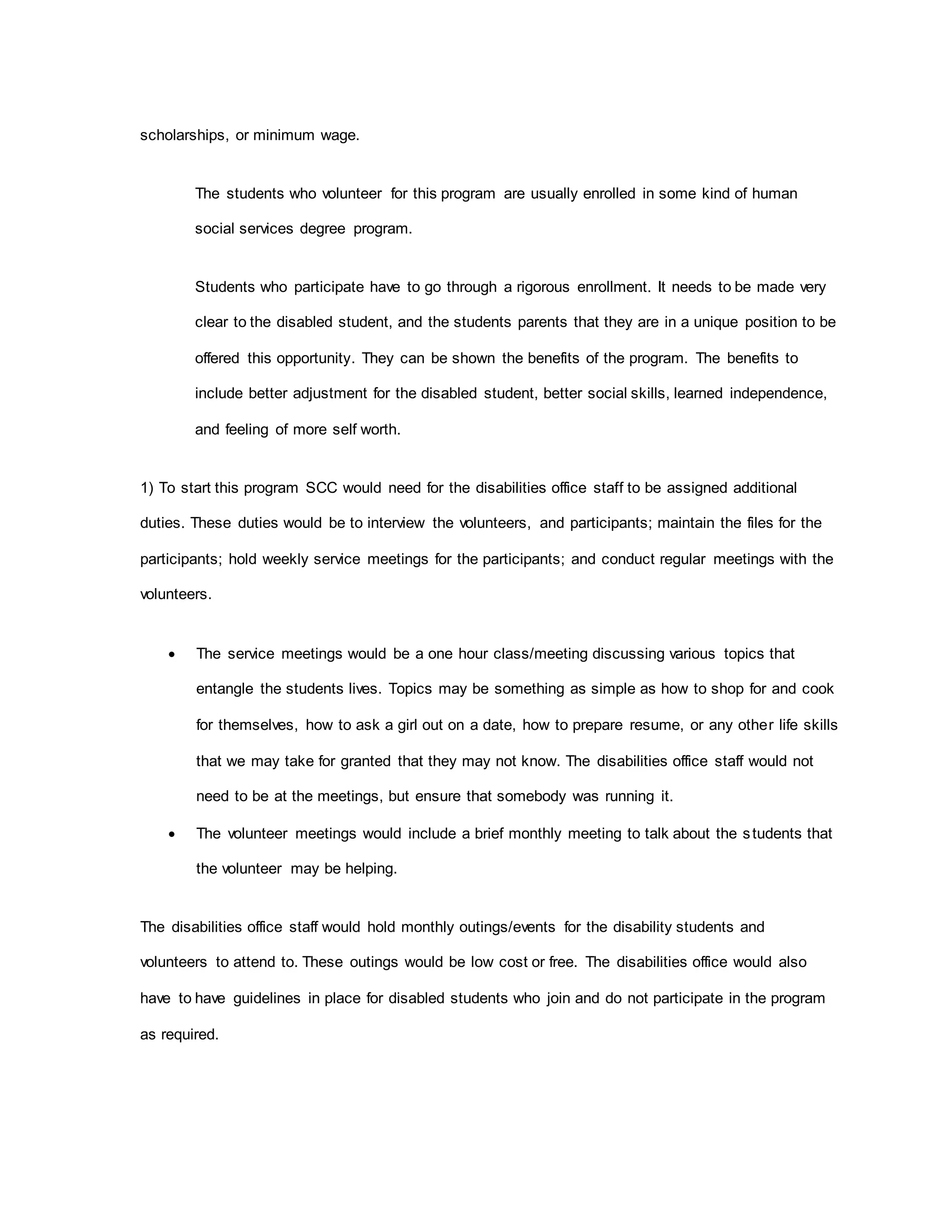 scholarships, or minimum wage.
The students who volunteer for this program are usually enrolled in some kind of human
social services degree program.
Students who participate have to go through a rigorous enrollment. It needs to be made very
clear to the disabled student, and the students parents that they are in a unique position to be
offered this opportunity. They can be shown the benefits of the program. The benefits to
include better adjustment for the disabled student, better social skills, learned independence,
and feeling of more self worth.
1) To start this program SCC would need for the disabilities office staff to be assigned additional
duties. These duties would be to interview the volunteers, and participants; maintain the files for the
participants; hold weekly service meetings for the participants; and conduct regular meetings with the
volunteers.
 The service meetings would be a one hour class/meeting discussing various topics that
entangle the students lives. Topics may be something as simple as how to shop for and cook
for themselves, how to ask a girl out on a date, how to prepare resume, or any other life skills
that we may take for granted that they may not know. The disabilities office staff would not
need to be at the meetings, but ensure that somebody was running it.
 The volunteer meetings would include a brief monthly meeting to talk about the students that
the volunteer may be helping.
The disabilities office staff would hold monthly outings/events for the disability students and
volunteers to attend to. These outings would be low cost or free. The disabilities office would also
have to have guidelines in place for disabled students who join and do not participate in the program
as required.
 