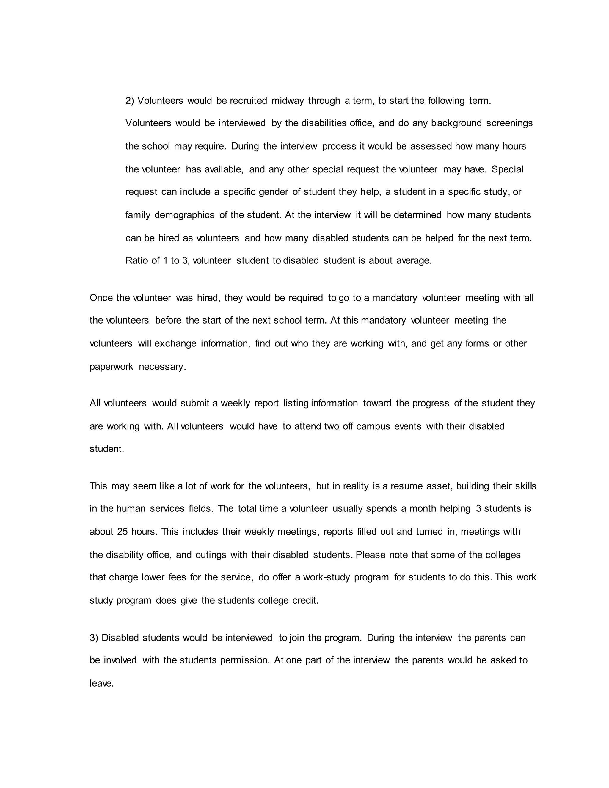 2) Volunteers would be recruited midway through a term, to start the following term.
Volunteers would be interviewed by the disabilities office, and do any background screenings
the school may require. During the interview process it would be assessed how many hours
the volunteer has available, and any other special request the volunteer may have. Special
request can include a specific gender of student they help, a student in a specific study, or
family demographics of the student. At the interview it will be determined how many students
can be hired as volunteers and how many disabled students can be helped for the next term.
Ratio of 1 to 3, volunteer student to disabled student is about average.
Once the volunteer was hired, they would be required to go to a mandatory volunteer meeting with all
the volunteers before the start of the next school term. At this mandatory volunteer meeting the
volunteers will exchange information, find out who they are working with, and get any forms or other
paperwork necessary.
All volunteers would submit a weekly report listing information toward the progress of the student they
are working with. All volunteers would have to attend two off campus events with their disabled
student.
This may seem like a lot of work for the volunteers, but in reality is a resume asset, building their skills
in the human services fields. The total time a volunteer usually spends a month helping 3 students is
about 25 hours. This includes their weekly meetings, reports filled out and turned in, meetings with
the disability office, and outings with their disabled students. Please note that some of the colleges
that charge lower fees for the service, do offer a work-study program for students to do this. This work
study program does give the students college credit.
3) Disabled students would be interviewed to join the program. During the interview the parents can
be involved with the students permission. At one part of the interview the parents would be asked to
leave.
 