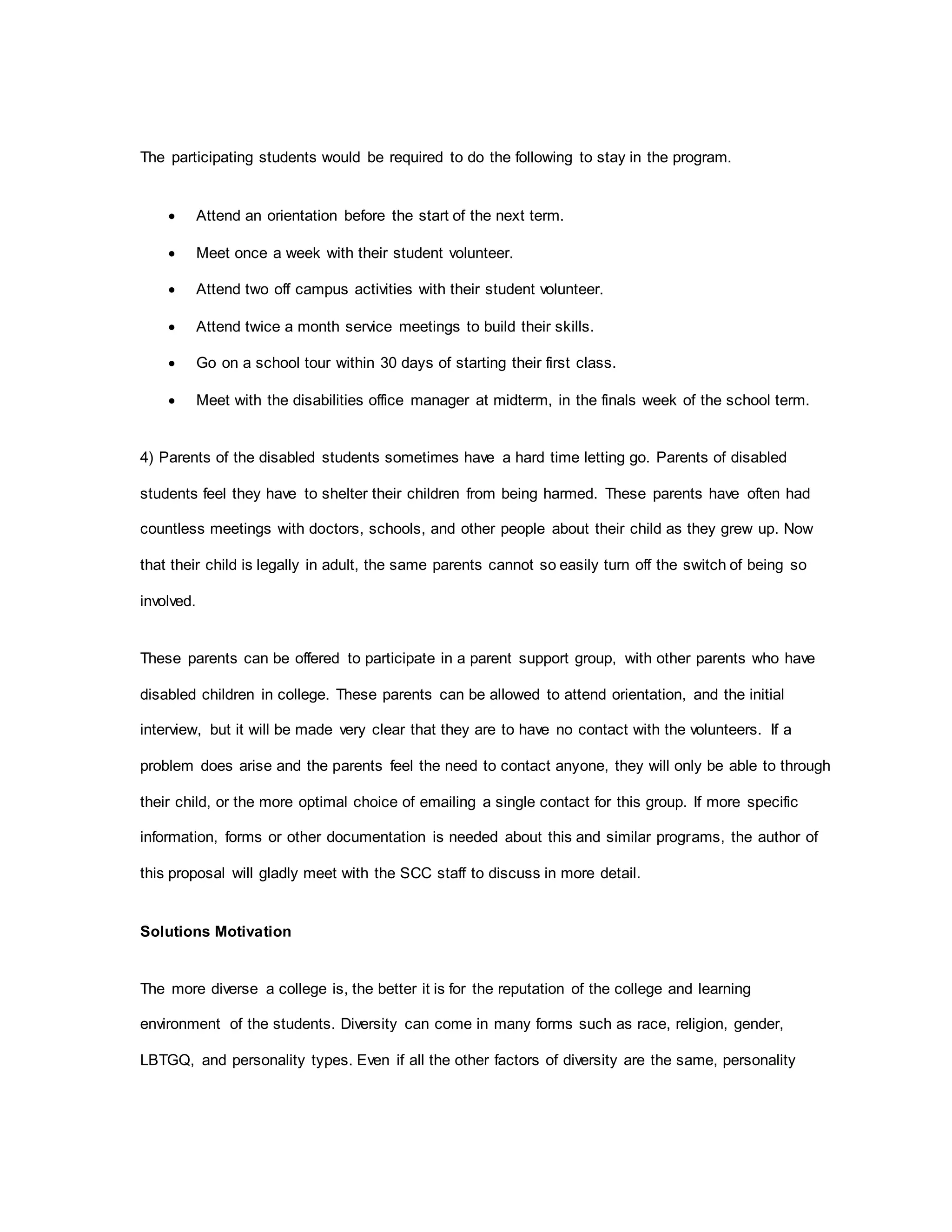 The participating students would be required to do the following to stay in the program.
 Attend an orientation before the start of the next term.
 Meet once a week with their student volunteer.
 Attend two off campus activities with their student volunteer.
 Attend twice a month service meetings to build their skills.
 Go on a school tour within 30 days of starting their first class.
 Meet with the disabilities office manager at midterm, in the finals week of the school term.
4) Parents of the disabled students sometimes have a hard time letting go. Parents of disabled
students feel they have to shelter their children from being harmed. These parents have often had
countless meetings with doctors, schools, and other people about their child as they grew up. Now
that their child is legally in adult, the same parents cannot so easily turn off the switch of being so
involved.
These parents can be offered to participate in a parent support group, with other parents who have
disabled children in college. These parents can be allowed to attend orientation, and the initial
interview, but it will be made very clear that they are to have no contact with the volunteers. If a
problem does arise and the parents feel the need to contact anyone, they will only be able to through
their child, or the more optimal choice of emailing a single contact for this group. If more specific
information, forms or other documentation is needed about this and similar programs, the author of
this proposal will gladly meet with the SCC staff to discuss in more detail.
Solutions Motivation
The more diverse a college is, the better it is for the reputation of the college and learning
environment of the students. Diversity can come in many forms such as race, religion, gender,
LBTGQ, and personality types. Even if all the other factors of diversity are the same, personality
 