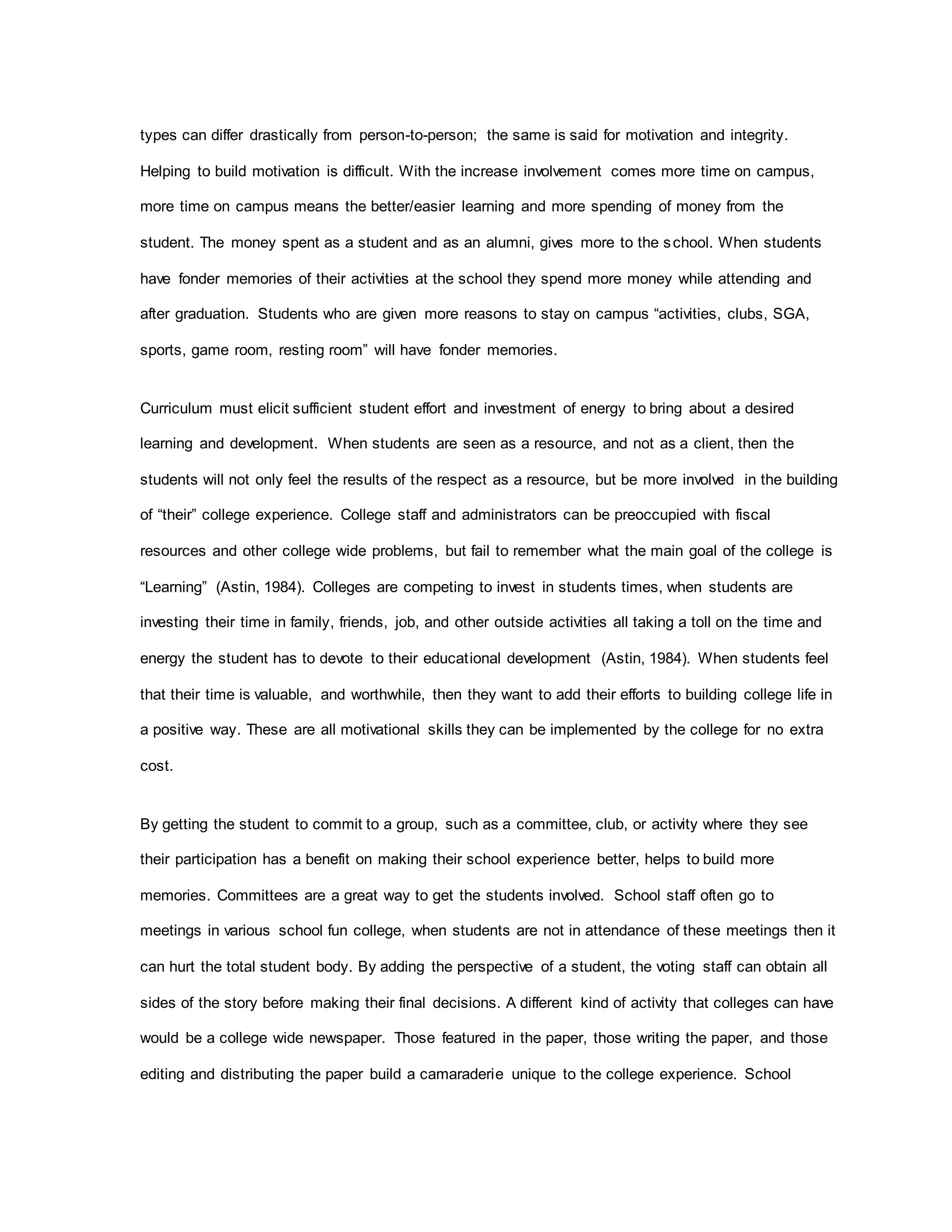 types can differ drastically from person-to-person; the same is said for motivation and integrity.
Helping to build motivation is difficult. With the increase involvement comes more time on campus,
more time on campus means the better/easier learning and more spending of money from the
student. The money spent as a student and as an alumni, gives more to the school. When students
have fonder memories of their activities at the school they spend more money while attending and
after graduation. Students who are given more reasons to stay on campus “activities, clubs, SGA,
sports, game room, resting room” will have fonder memories.
Curriculum must elicit sufficient student effort and investment of energy to bring about a desired
learning and development. When students are seen as a resource, and not as a client, then the
students will not only feel the results of the respect as a resource, but be more involved in the building
of “their” college experience. College staff and administrators can be preoccupied with fiscal
resources and other college wide problems, but fail to remember what the main goal of the college is
“Learning” (Astin, 1984). Colleges are competing to invest in students times, when students are
investing their time in family, friends, job, and other outside activities all taking a toll on the time and
energy the student has to devote to their educational development (Astin, 1984). When students feel
that their time is valuable, and worthwhile, then they want to add their efforts to building college life in
a positive way. These are all motivational skills they can be implemented by the college for no extra
cost.
By getting the student to commit to a group, such as a committee, club, or activity where they see
their participation has a benefit on making their school experience better, helps to build more
memories. Committees are a great way to get the students involved. School staff often go to
meetings in various school fun college, when students are not in attendance of these meetings then it
can hurt the total student body. By adding the perspective of a student, the voting staff can obtain all
sides of the story before making their final decisions. A different kind of activity that colleges can have
would be a college wide newspaper. Those featured in the paper, those writing the paper, and those
editing and distributing the paper build a camaraderie unique to the college experience. School
 