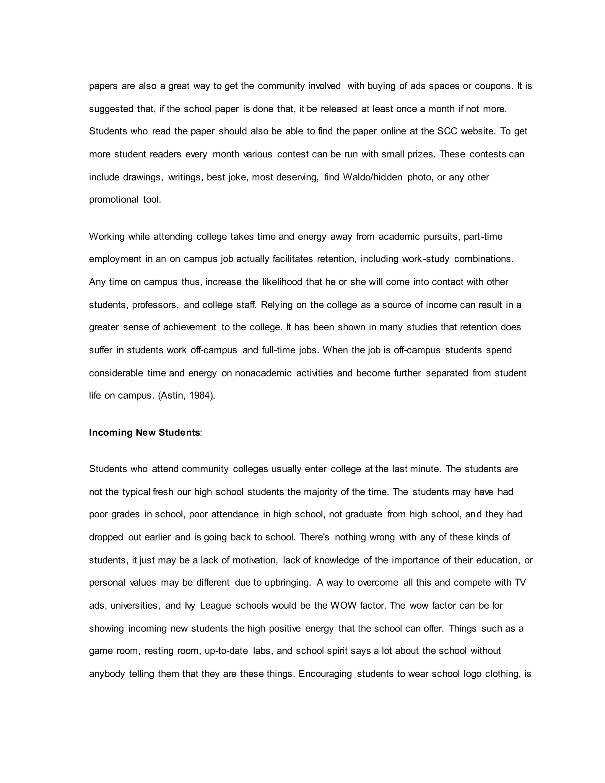 papers are also a great way to get the community involved with buying of ads spaces or coupons. It is
suggested that, if the school paper is done that, it be released at least once a month if not more.
Students who read the paper should also be able to find the paper online at the SCC website. To get
more student readers every month various contest can be run with small prizes. These contests can
include drawings, writings, best joke, most deserving, find Waldo/hidden photo, or any other
promotional tool.
Working while attending college takes time and energy away from academic pursuits, part-time
employment in an on campus job actually facilitates retention, including work-study combinations.
Any time on campus thus, increase the likelihood that he or she will come into contact with other
students, professors, and college staff. Relying on the college as a source of income can result in a
greater sense of achievement to the college. It has been shown in many studies that retention does
suffer in students work off-campus and full-time jobs. When the job is off-campus students spend
considerable time and energy on nonacademic activities and become further separated from student
life on campus. (Astin, 1984).
Incoming New Students:
Students who attend community colleges usually enter college at the last minute. The students are
not the typical fresh our high school students the majority of the time. The students may have had
poor grades in school, poor attendance in high school, not graduate from high school, and they had
dropped out earlier and is going back to school. There's nothing wrong with any of these kinds of
students, it just may be a lack of motivation, lack of knowledge of the importance of their education, or
personal values may be different due to upbringing. A way to overcome all this and compete with TV
ads, universities, and Ivy League schools would be the WOW factor. The wow factor can be for
showing incoming new students the high positive energy that the school can offer. Things such as a
game room, resting room, up-to-date labs, and school spirit says a lot about the school without
anybody telling them that they are these things. Encouraging students to wear school logo clothing, is
 