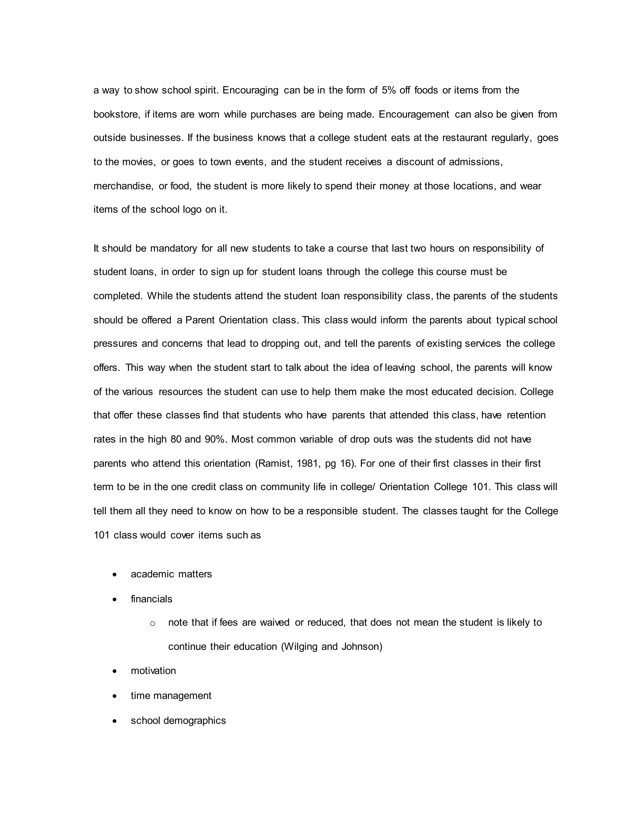 a way to show school spirit. Encouraging can be in the form of 5% off foods or items from the
bookstore, if items are worn while purchases are being made. Encouragement can also be given from
outside businesses. If the business knows that a college student eats at the restaurant regularly, goes
to the movies, or goes to town events, and the student receives a discount of admissions,
merchandise, or food, the student is more likely to spend their money at those locations, and wear
items of the school logo on it.
It should be mandatory for all new students to take a course that last two hours on responsibility of
student loans, in order to sign up for student loans through the college this course must be
completed. While the students attend the student loan responsibility class, the parents of the students
should be offered a Parent Orientation class. This class would inform the parents about typical school
pressures and concerns that lead to dropping out, and tell the parents of existing services the college
offers. This way when the student start to talk about the idea of leaving school, the parents will know
of the various resources the student can use to help them make the most educated decision. College
that offer these classes find that students who have parents that attended this class, have retention
rates in the high 80 and 90%. Most common variable of drop outs was the students did not have
parents who attend this orientation (Ramist, 1981, pg 16). For one of their first classes in their first
term to be in the one credit class on community life in college/ Orientation College 101. This class will
tell them all they need to know on how to be a responsible student. The classes taught for the College
101 class would cover items such as
 academic matters
 financials
o note that if fees are waived or reduced, that does not mean the student is likely to
continue their education (Wilging and Johnson)
 motivation
 time management
 school demographics
 