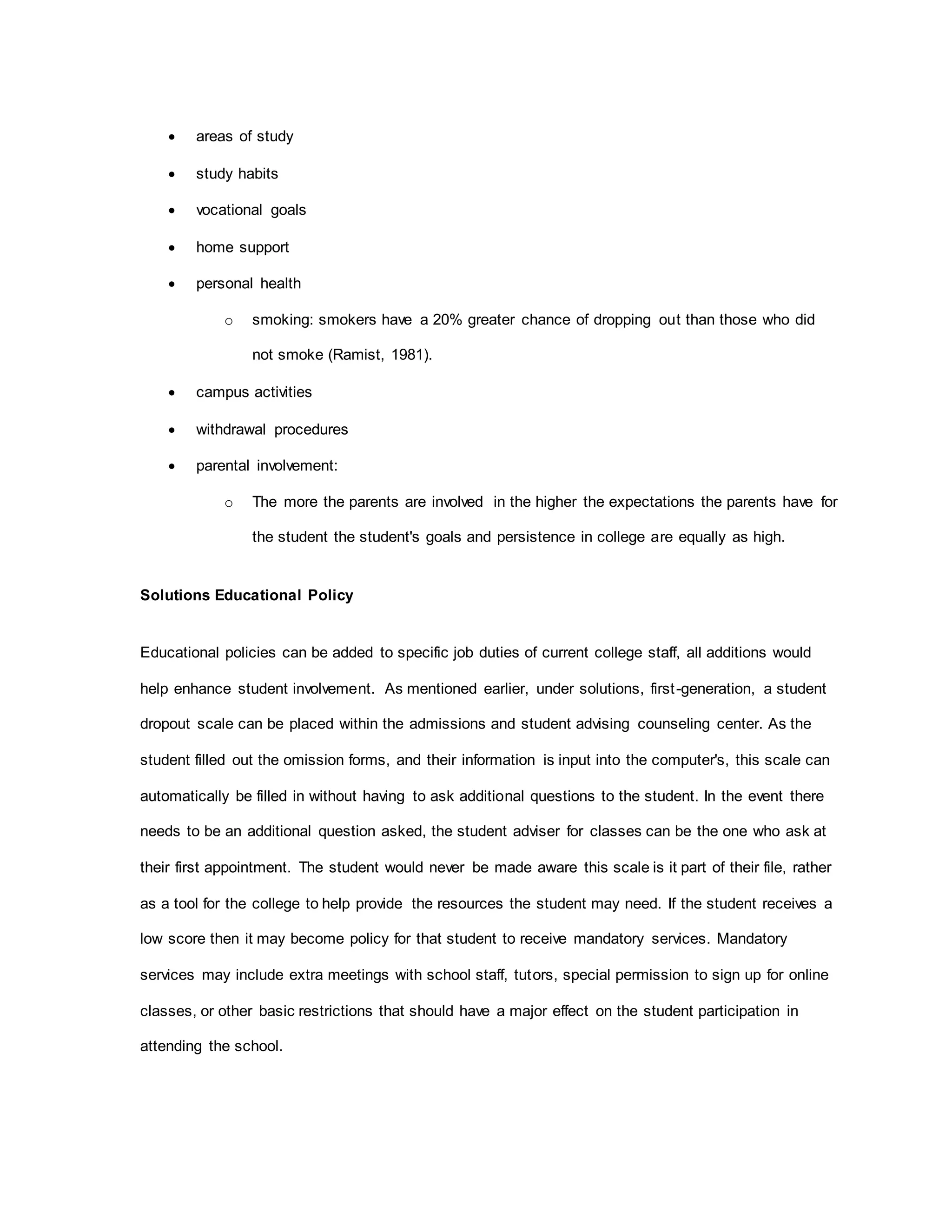  areas of study
 study habits
 vocational goals
 home support
 personal health
o smoking: smokers have a 20% greater chance of dropping out than those who did
not smoke (Ramist, 1981).
 campus activities
 withdrawal procedures
 parental involvement:
o The more the parents are involved in the higher the expectations the parents have for
the student the student's goals and persistence in college are equally as high.
Solutions Educational Policy
Educational policies can be added to specific job duties of current college staff, all additions would
help enhance student involvement. As mentioned earlier, under solutions, first-generation, a student
dropout scale can be placed within the admissions and student advising counseling center. As the
student filled out the omission forms, and their information is input into the computer's, this scale can
automatically be filled in without having to ask additional questions to the student. In the event there
needs to be an additional question asked, the student adviser for classes can be the one who ask at
their first appointment. The student would never be made aware this scale is it part of their file, rather
as a tool for the college to help provide the resources the student may need. If the student receives a
low score then it may become policy for that student to receive mandatory services. Mandatory
services may include extra meetings with school staff, tutors, special permission to sign up for online
classes, or other basic restrictions that should have a major effect on the student participation in
attending the school.
 
