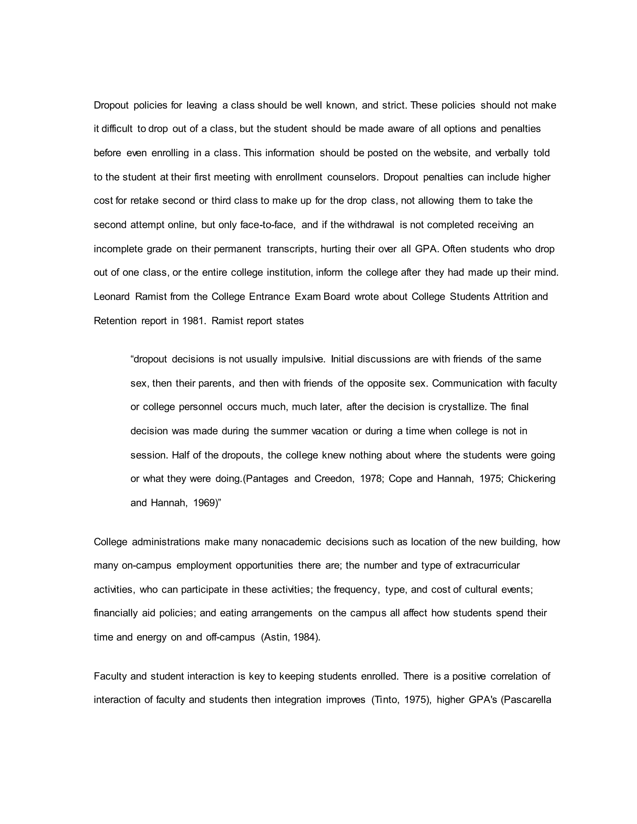 Dropout policies for leaving a class should be well known, and strict. These policies should not make
it difficult to drop out of a class, but the student should be made aware of all options and penalties
before even enrolling in a class. This information should be posted on the website, and verbally told
to the student at their first meeting with enrollment counselors. Dropout penalties can include higher
cost for retake second or third class to make up for the drop class, not allowing them to take the
second attempt online, but only face-to-face, and if the withdrawal is not completed receiving an
incomplete grade on their permanent transcripts, hurting their over all GPA. Often students who drop
out of one class, or the entire college institution, inform the college after they had made up their mind.
Leonard Ramist from the College Entrance Exam Board wrote about College Students Attrition and
Retention report in 1981. Ramist report states
“dropout decisions is not usually impulsive. Initial discussions are with friends of the same
sex, then their parents, and then with friends of the opposite sex. Communication with faculty
or college personnel occurs much, much later, after the decision is crystallize. The final
decision was made during the summer vacation or during a time when college is not in
session. Half of the dropouts, the college knew nothing about where the students were going
or what they were doing.(Pantages and Creedon, 1978; Cope and Hannah, 1975; Chickering
and Hannah, 1969)”
College administrations make many nonacademic decisions such as location of the new building, how
many on-campus employment opportunities there are; the number and type of extracurricular
activities, who can participate in these activities; the frequency, type, and cost of cultural events;
financially aid policies; and eating arrangements on the campus all affect how students spend their
time and energy on and off-campus (Astin, 1984).
Faculty and student interaction is key to keeping students enrolled. There is a positive correlation of
interaction of faculty and students then integration improves (Tinto, 1975), higher GPA's (Pascarella
 
