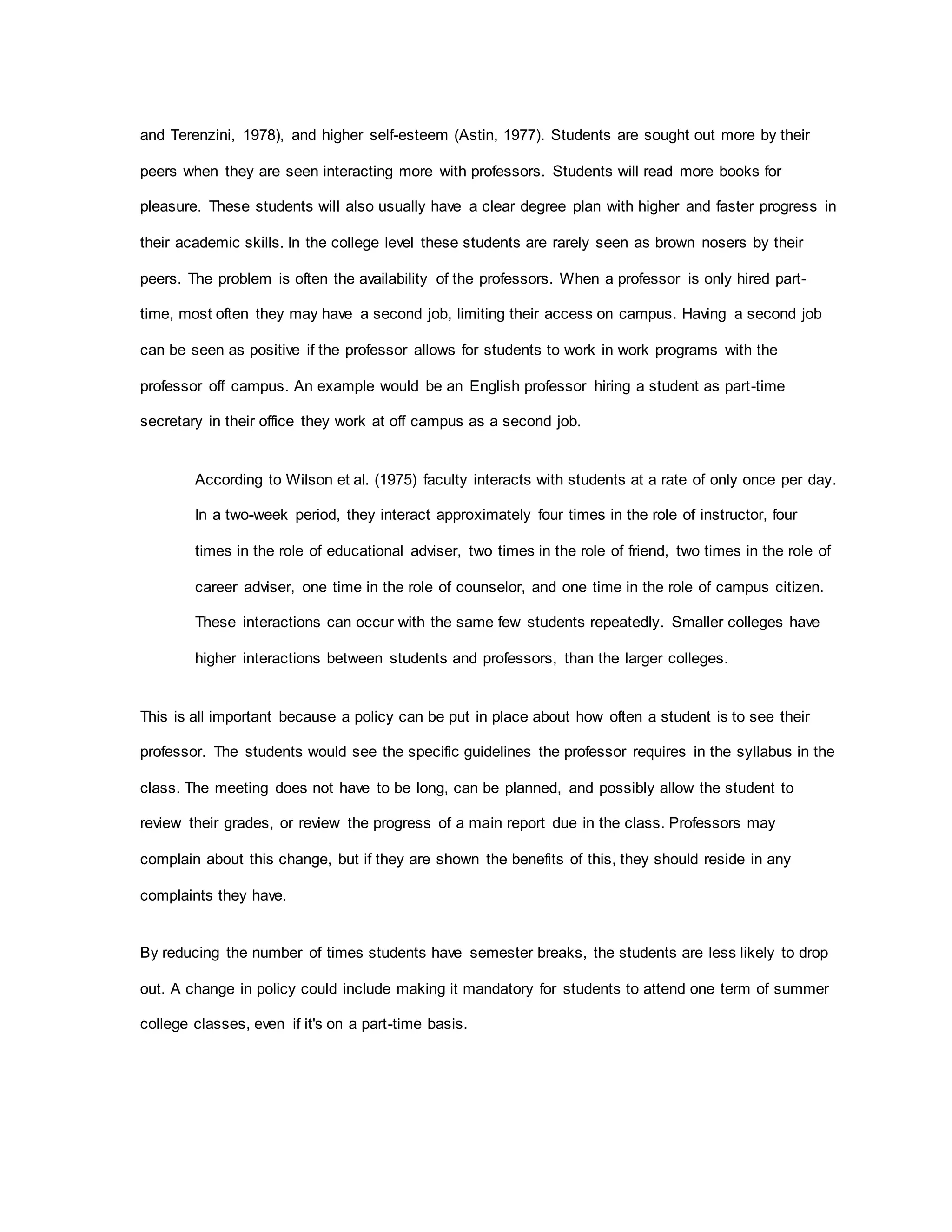 and Terenzini, 1978), and higher self-esteem (Astin, 1977). Students are sought out more by their
peers when they are seen interacting more with professors. Students will read more books for
pleasure. These students will also usually have a clear degree plan with higher and faster progress in
their academic skills. In the college level these students are rarely seen as brown nosers by their
peers. The problem is often the availability of the professors. When a professor is only hired part-
time, most often they may have a second job, limiting their access on campus. Having a second job
can be seen as positive if the professor allows for students to work in work programs with the
professor off campus. An example would be an English professor hiring a student as part-time
secretary in their office they work at off campus as a second job.
According to Wilson et al. (1975) faculty interacts with students at a rate of only once per day.
In a two-week period, they interact approximately four times in the role of instructor, four
times in the role of educational adviser, two times in the role of friend, two times in the role of
career adviser, one time in the role of counselor, and one time in the role of campus citizen.
These interactions can occur with the same few students repeatedly. Smaller colleges have
higher interactions between students and professors, than the larger colleges.
This is all important because a policy can be put in place about how often a student is to see their
professor. The students would see the specific guidelines the professor requires in the syllabus in the
class. The meeting does not have to be long, can be planned, and possibly allow the student to
review their grades, or review the progress of a main report due in the class. Professors may
complain about this change, but if they are shown the benefits of this, they should reside in any
complaints they have.
By reducing the number of times students have semester breaks, the students are less likely to drop
out. A change in policy could include making it mandatory for students to attend one term of summer
college classes, even if it's on a part-time basis.
 