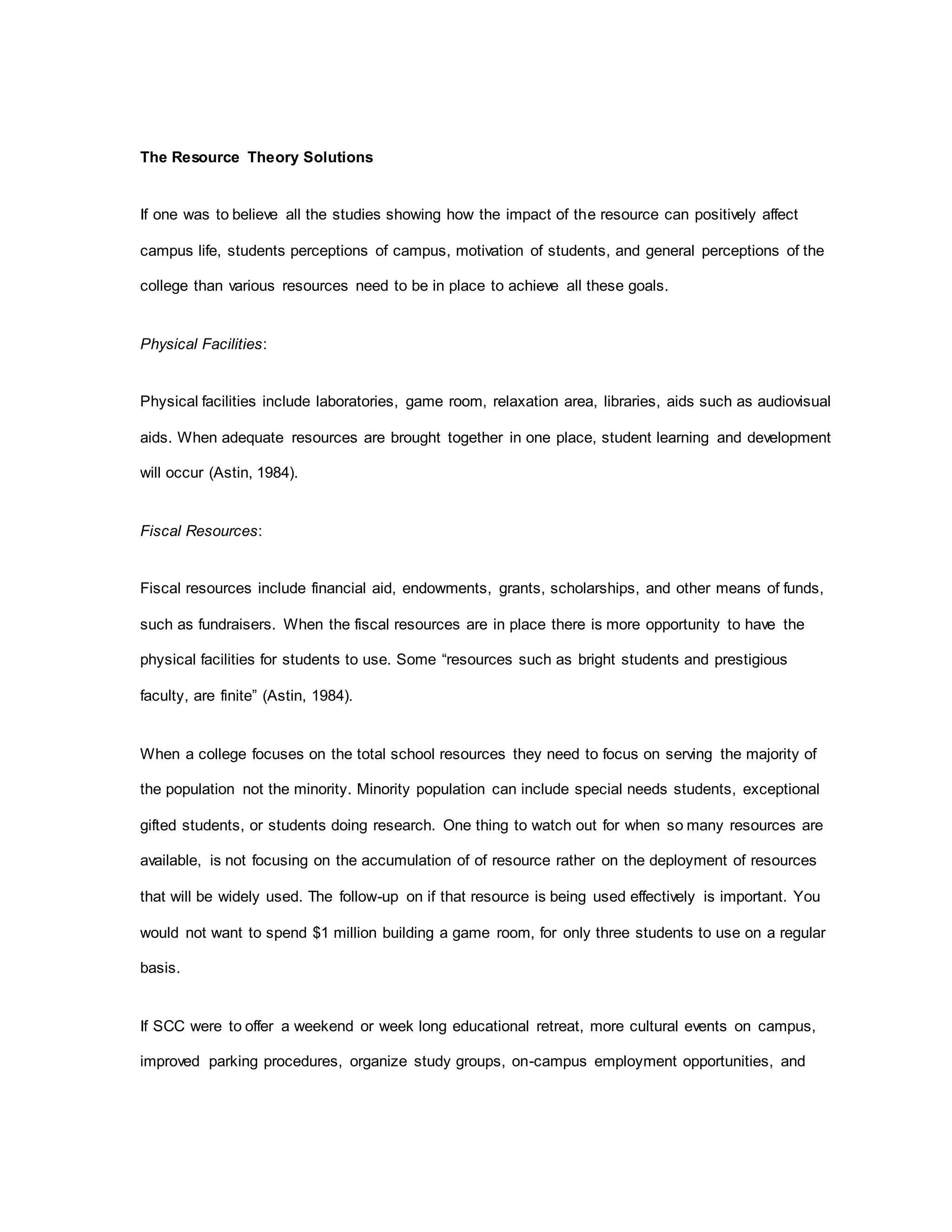The Resource Theory Solutions
If one was to believe all the studies showing how the impact of the resource can positively affect
campus life, students perceptions of campus, motivation of students, and general perceptions of the
college than various resources need to be in place to achieve all these goals.
Physical Facilities:
Physical facilities include laboratories, game room, relaxation area, libraries, aids such as audiovisual
aids. When adequate resources are brought together in one place, student learning and development
will occur (Astin, 1984).
Fiscal Resources:
Fiscal resources include financial aid, endowments, grants, scholarships, and other means of funds,
such as fundraisers. When the fiscal resources are in place there is more opportunity to have the
physical facilities for students to use. Some “resources such as bright students and prestigious
faculty, are finite” (Astin, 1984).
When a college focuses on the total school resources they need to focus on serving the majority of
the population not the minority. Minority population can include special needs students, exceptional
gifted students, or students doing research. One thing to watch out for when so many resources are
available, is not focusing on the accumulation of of resource rather on the deployment of resources
that will be widely used. The follow-up on if that resource is being used effectively is important. You
would not want to spend $1 million building a game room, for only three students to use on a regular
basis.
If SCC were to offer a weekend or week long educational retreat, more cultural events on campus,
improved parking procedures, organize study groups, on-campus employment opportunities, and
 