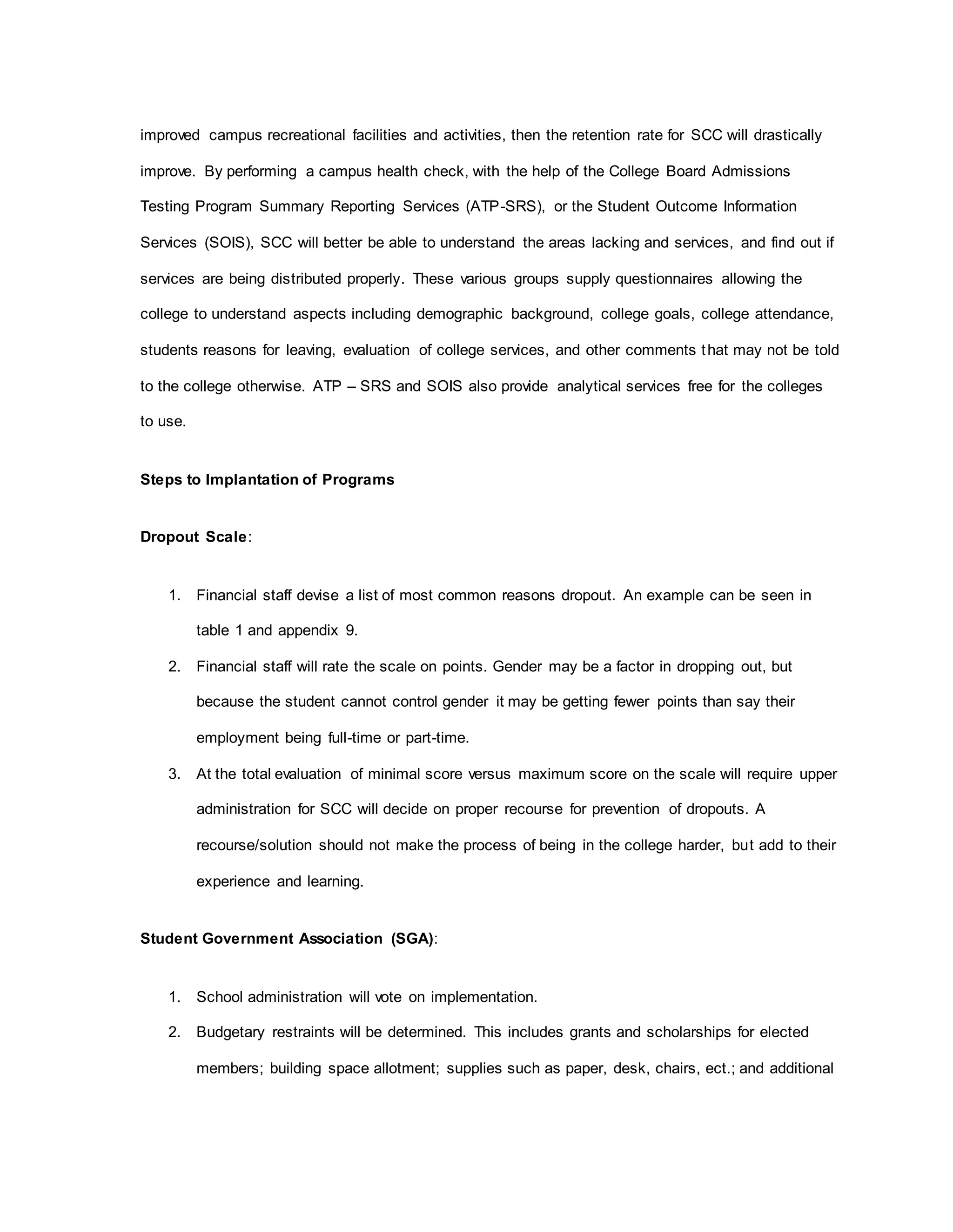 improved campus recreational facilities and activities, then the retention rate for SCC will drastically
improve. By performing a campus health check, with the help of the College Board Admissions
Testing Program Summary Reporting Services (ATP-SRS), or the Student Outcome Information
Services (SOIS), SCC will better be able to understand the areas lacking and services, and find out if
services are being distributed properly. These various groups supply questionnaires allowing the
college to understand aspects including demographic background, college goals, college attendance,
students reasons for leaving, evaluation of college services, and other comments that may not be told
to the college otherwise. ATP – SRS and SOIS also provide analytical services free for the colleges
to use.
Steps to Implantation of Programs
Dropout Scale:
1. Financial staff devise a list of most common reasons dropout. An example can be seen in
table 1 and appendix 9.
2. Financial staff will rate the scale on points. Gender may be a factor in dropping out, but
because the student cannot control gender it may be getting fewer points than say their
employment being full-time or part-time.
3. At the total evaluation of minimal score versus maximum score on the scale will require upper
administration for SCC will decide on proper recourse for prevention of dropouts. A
recourse/solution should not make the process of being in the college harder, but add to their
experience and learning.
Student Government Association (SGA):
1. School administration will vote on implementation.
2. Budgetary restraints will be determined. This includes grants and scholarships for elected
members; building space allotment; supplies such as paper, desk, chairs, ect.; and additional
 