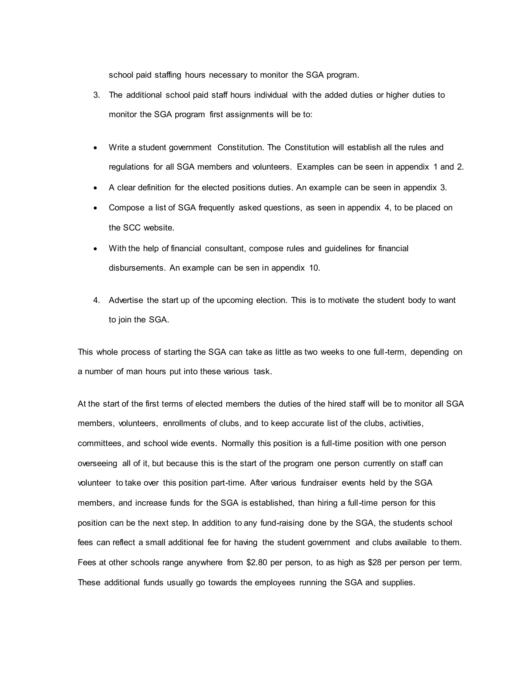 school paid staffing hours necessary to monitor the SGA program.
3. The additional school paid staff hours individual with the added duties or higher duties to
monitor the SGA program first assignments will be to:
 Write a student government Constitution. The Constitution will establish all the rules and
regulations for all SGA members and volunteers. Examples can be seen in appendix 1 and 2.
 A clear definition for the elected positions duties. An example can be seen in appendix 3.
 Compose a list of SGA frequently asked questions, as seen in appendix 4, to be placed on
the SCC website.
 With the help of financial consultant, compose rules and guidelines for financial
disbursements. An example can be sen in appendix 10.
4. Advertise the start up of the upcoming election. This is to motivate the student body to want
to join the SGA.
This whole process of starting the SGA can take as little as two weeks to one full-term, depending on
a number of man hours put into these various task.
At the start of the first terms of elected members the duties of the hired staff will be to monitor all SGA
members, volunteers, enrollments of clubs, and to keep accurate list of the clubs, activities,
committees, and school wide events. Normally this position is a full-time position with one person
overseeing all of it, but because this is the start of the program one person currently on staff can
volunteer to take over this position part-time. After various fundraiser events held by the SGA
members, and increase funds for the SGA is established, than hiring a full-time person for this
position can be the next step. In addition to any fund-raising done by the SGA, the students school
fees can reflect a small additional fee for having the student government and clubs available to them.
Fees at other schools range anywhere from $2.80 per person, to as high as $28 per person per term.
These additional funds usually go towards the employees running the SGA and supplies.
 