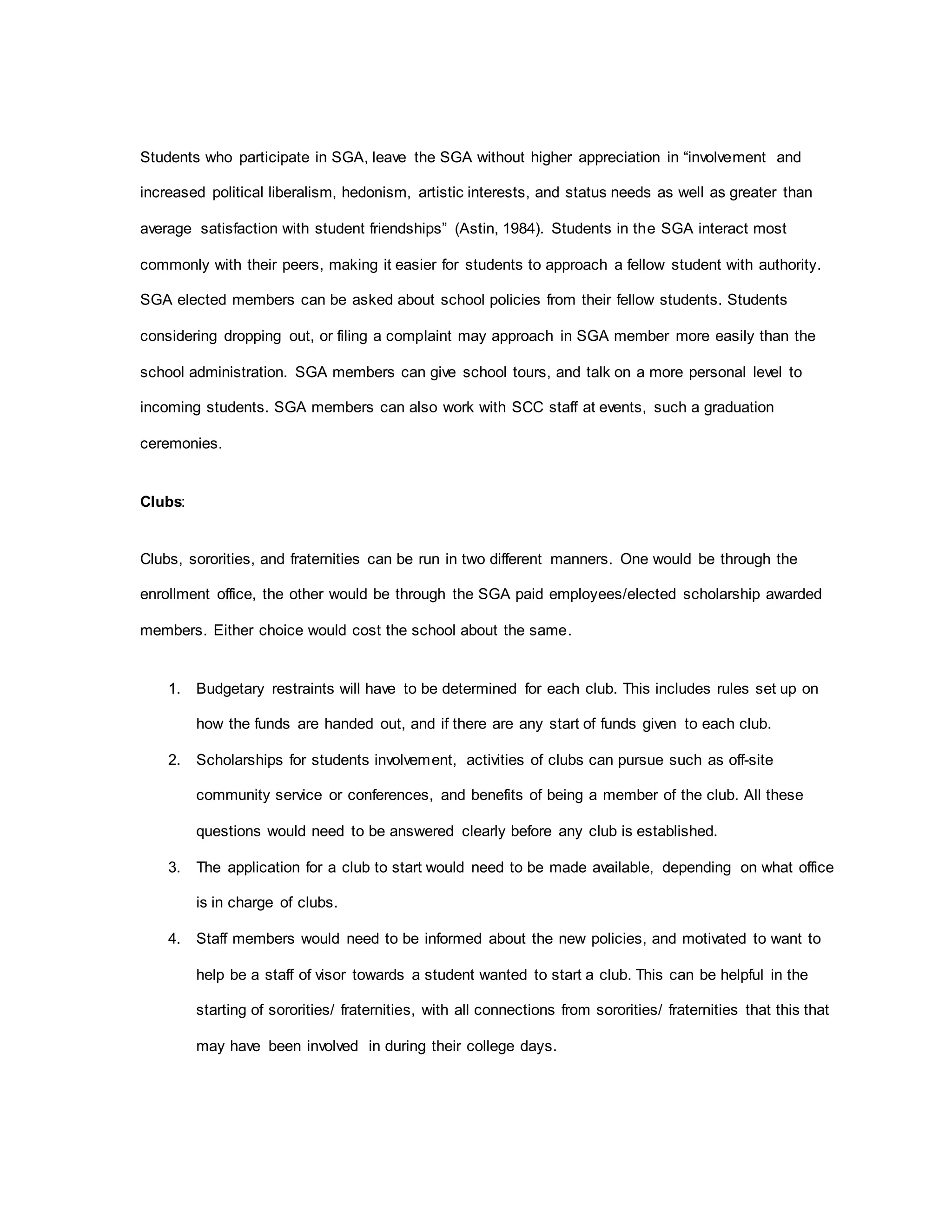 Students who participate in SGA, leave the SGA without higher appreciation in “involvement and
increased political liberalism, hedonism, artistic interests, and status needs as well as greater than
average satisfaction with student friendships” (Astin, 1984). Students in the SGA interact most
commonly with their peers, making it easier for students to approach a fellow student with authority.
SGA elected members can be asked about school policies from their fellow students. Students
considering dropping out, or filing a complaint may approach in SGA member more easily than the
school administration. SGA members can give school tours, and talk on a more personal level to
incoming students. SGA members can also work with SCC staff at events, such a graduation
ceremonies.
Clubs:
Clubs, sororities, and fraternities can be run in two different manners. One would be through the
enrollment office, the other would be through the SGA paid employees/elected scholarship awarded
members. Either choice would cost the school about the same.
1. Budgetary restraints will have to be determined for each club. This includes rules set up on
how the funds are handed out, and if there are any start of funds given to each club.
2. Scholarships for students involvement, activities of clubs can pursue such as off-site
community service or conferences, and benefits of being a member of the club. All these
questions would need to be answered clearly before any club is established.
3. The application for a club to start would need to be made available, depending on what office
is in charge of clubs.
4. Staff members would need to be informed about the new policies, and motivated to want to
help be a staff of visor towards a student wanted to start a club. This can be helpful in the
starting of sororities/ fraternities, with all connections from sororities/ fraternities that this that
may have been involved in during their college days.
 