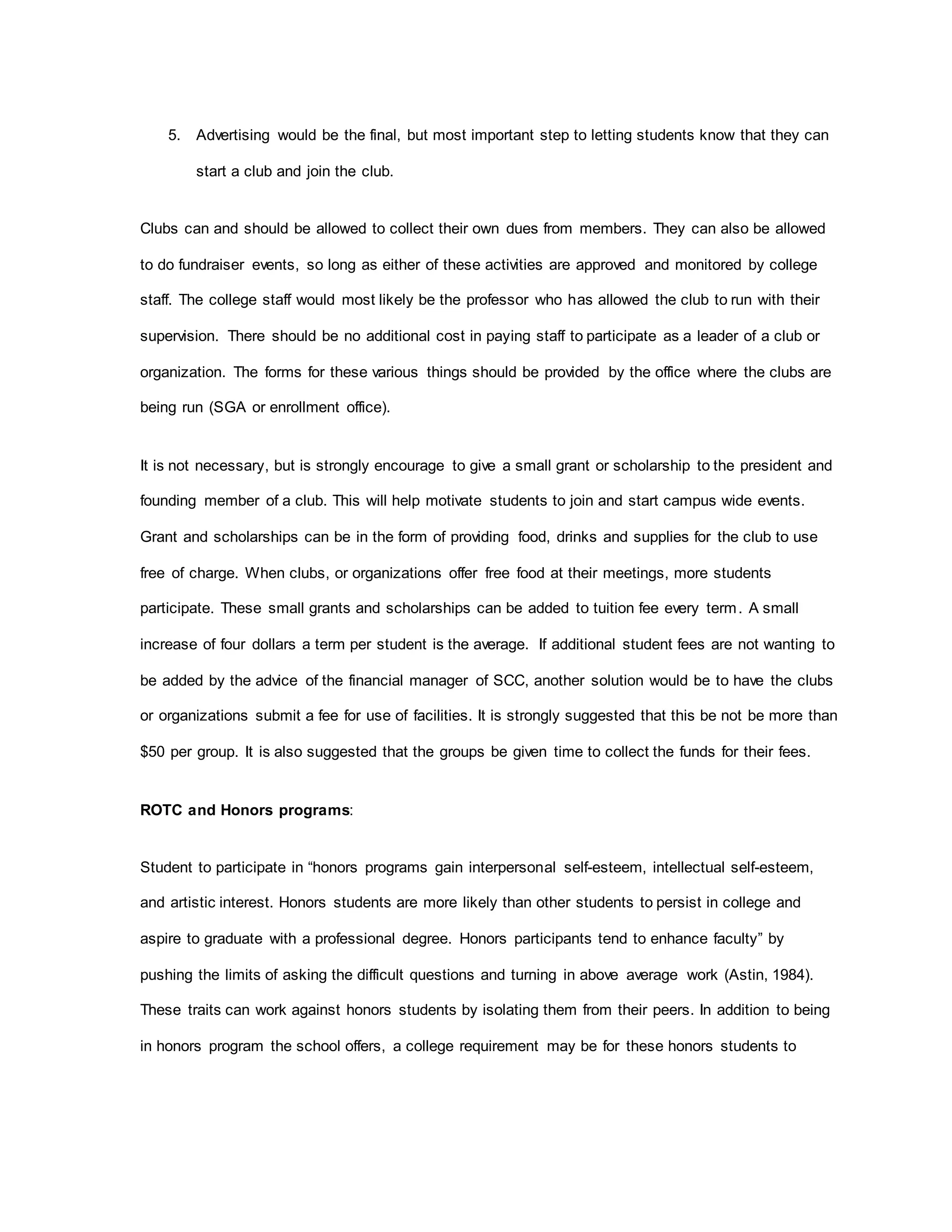 5. Advertising would be the final, but most important step to letting students know that they can
start a club and join the club.
Clubs can and should be allowed to collect their own dues from members. They can also be allowed
to do fundraiser events, so long as either of these activities are approved and monitored by college
staff. The college staff would most likely be the professor who has allowed the club to run with their
supervision. There should be no additional cost in paying staff to participate as a leader of a club or
organization. The forms for these various things should be provided by the office where the clubs are
being run (SGA or enrollment office).
It is not necessary, but is strongly encourage to give a small grant or scholarship to the president and
founding member of a club. This will help motivate students to join and start campus wide events.
Grant and scholarships can be in the form of providing food, drinks and supplies for the club to use
free of charge. When clubs, or organizations offer free food at their meetings, more students
participate. These small grants and scholarships can be added to tuition fee every term. A small
increase of four dollars a term per student is the average. If additional student fees are not wanting to
be added by the advice of the financial manager of SCC, another solution would be to have the clubs
or organizations submit a fee for use of facilities. It is strongly suggested that this be not be more than
$50 per group. It is also suggested that the groups be given time to collect the funds for their fees.
ROTC and Honors programs:
Student to participate in “honors programs gain interpersonal self-esteem, intellectual self-esteem,
and artistic interest. Honors students are more likely than other students to persist in college and
aspire to graduate with a professional degree. Honors participants tend to enhance faculty” by
pushing the limits of asking the difficult questions and turning in above average work (Astin, 1984).
These traits can work against honors students by isolating them from their peers. In addition to being
in honors program the school offers, a college requirement may be for these honors students to
 