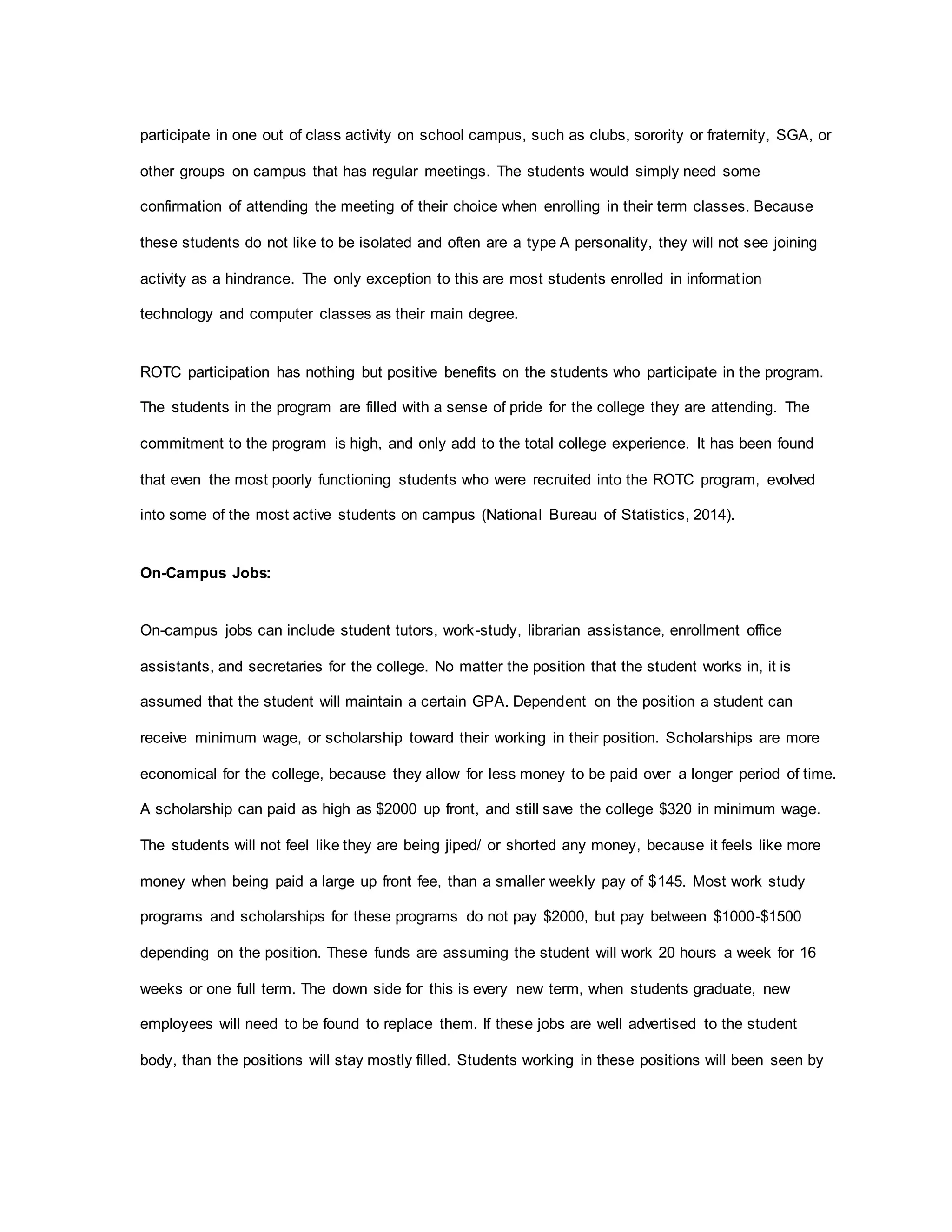 participate in one out of class activity on school campus, such as clubs, sorority or fraternity, SGA, or
other groups on campus that has regular meetings. The students would simply need some
confirmation of attending the meeting of their choice when enrolling in their term classes. Because
these students do not like to be isolated and often are a type A personality, they will not see joining
activity as a hindrance. The only exception to this are most students enrolled in information
technology and computer classes as their main degree.
ROTC participation has nothing but positive benefits on the students who participate in the program.
The students in the program are filled with a sense of pride for the college they are attending. The
commitment to the program is high, and only add to the total college experience. It has been found
that even the most poorly functioning students who were recruited into the ROTC program, evolved
into some of the most active students on campus (National Bureau of Statistics, 2014).
On-Campus Jobs:
On-campus jobs can include student tutors, work-study, librarian assistance, enrollment office
assistants, and secretaries for the college. No matter the position that the student works in, it is
assumed that the student will maintain a certain GPA. Dependent on the position a student can
receive minimum wage, or scholarship toward their working in their position. Scholarships are more
economical for the college, because they allow for less money to be paid over a longer period of time.
A scholarship can paid as high as $2000 up front, and still save the college $320 in minimum wage.
The students will not feel like they are being jiped/ or shorted any money, because it feels like more
money when being paid a large up front fee, than a smaller weekly pay of $145. Most work study
programs and scholarships for these programs do not pay $2000, but pay between $1000-$1500
depending on the position. These funds are assuming the student will work 20 hours a week for 16
weeks or one full term. The down side for this is every new term, when students graduate, new
employees will need to be found to replace them. If these jobs are well advertised to the student
body, than the positions will stay mostly filled. Students working in these positions will been seen by
 