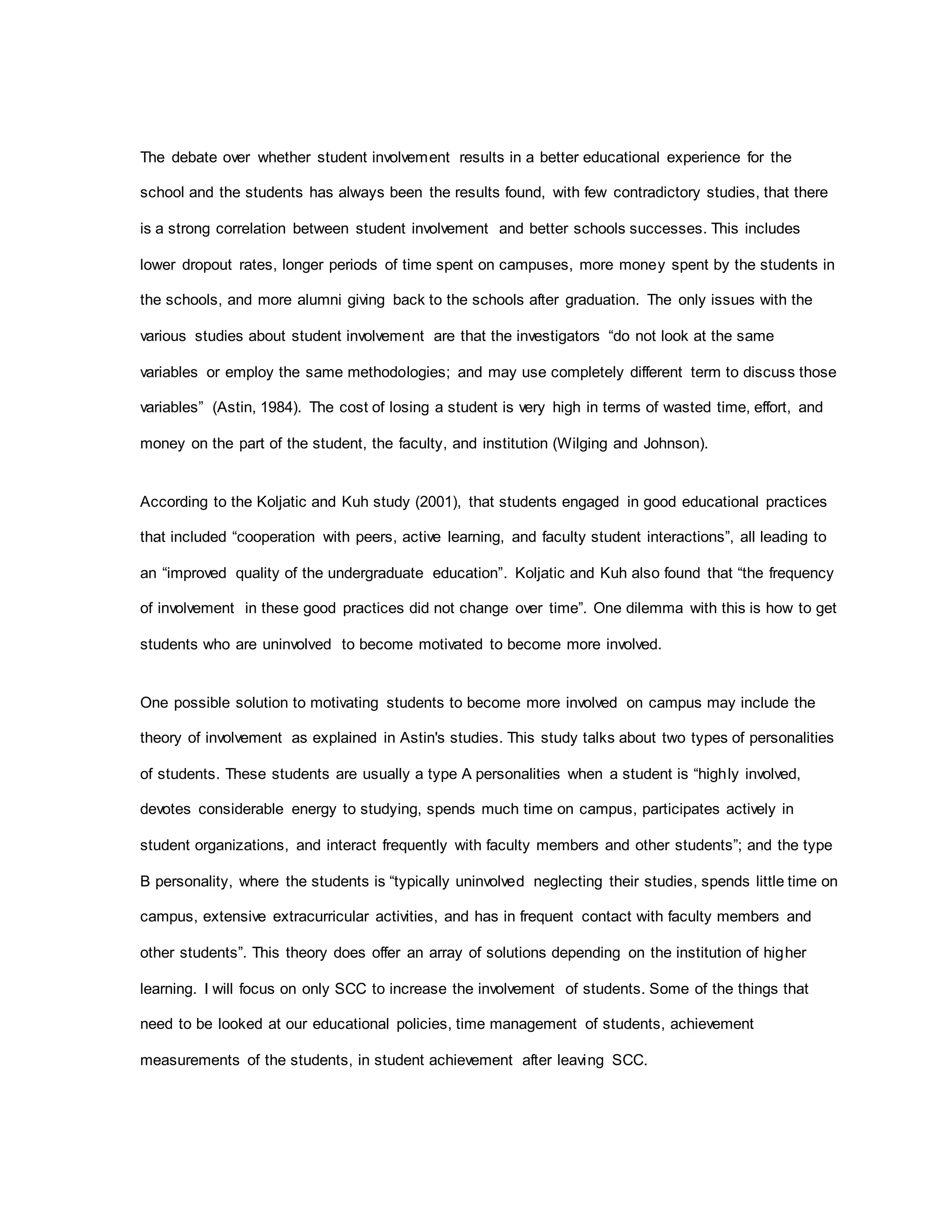 The debate over whether student involvement results in a better educational experience for the
school and the students has always been the results found, with few contradictory studies, that there
is a strong correlation between student involvement and better schools successes. This includes
lower dropout rates, longer periods of time spent on campuses, more money spent by the students in
the schools, and more alumni giving back to the schools after graduation. The only issues with the
various studies about student involvement are that the investigators “do not look at the same
variables or employ the same methodologies; and may use completely different term to discuss those
variables” (Astin, 1984). The cost of losing a student is very high in terms of wasted time, effort, and
money on the part of the student, the faculty, and institution (Wilging and Johnson).
According to the Koljatic and Kuh study (2001), that students engaged in good educational practices
that included “cooperation with peers, active learning, and faculty student interactions”, all leading to
an “improved quality of the undergraduate education”. Koljatic and Kuh also found that “the frequency
of involvement in these good practices did not change over time”. One dilemma with this is how to get
students who are uninvolved to become motivated to become more involved.
One possible solution to motivating students to become more involved on campus may include the
theory of involvement as explained in Astin's studies. This study talks about two types of personalities
of students. These students are usually a type A personalities when a student is “highly involved,
devotes considerable energy to studying, spends much time on campus, participates actively in
student organizations, and interact frequently with faculty members and other students”; and the type
B personality, where the students is “typically uninvolved neglecting their studies, spends little time on
campus, extensive extracurricular activities, and has in frequent contact with faculty members and
other students”. This theory does offer an array of solutions depending on the institution of higher
learning. I will focus on only SCC to increase the involvement of students. Some of the things that
need to be looked at our educational policies, time management of students, achievement
measurements of the students, in student achievement after leaving SCC.
 