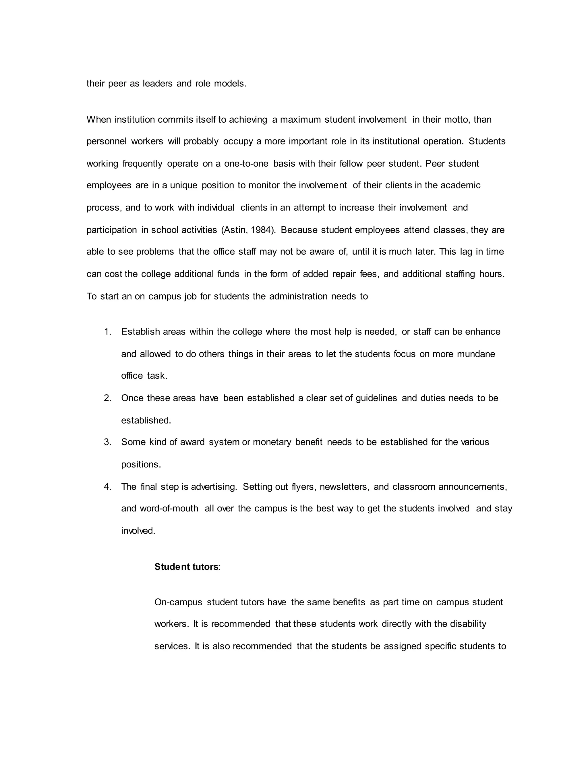 their peer as leaders and role models.
When institution commits itself to achieving a maximum student involvement in their motto, than
personnel workers will probably occupy a more important role in its institutional operation. Students
working frequently operate on a one-to-one basis with their fellow peer student. Peer student
employees are in a unique position to monitor the involvement of their clients in the academic
process, and to work with individual clients in an attempt to increase their involvement and
participation in school activities (Astin, 1984). Because student employees attend classes, they are
able to see problems that the office staff may not be aware of, until it is much later. This lag in time
can cost the college additional funds in the form of added repair fees, and additional staffing hours.
To start an on campus job for students the administration needs to
1. Establish areas within the college where the most help is needed, or staff can be enhance
and allowed to do others things in their areas to let the students focus on more mundane
office task.
2. Once these areas have been established a clear set of guidelines and duties needs to be
established.
3. Some kind of award system or monetary benefit needs to be established for the various
positions.
4. The final step is advertising. Setting out flyers, newsletters, and classroom announcements,
and word-of-mouth all over the campus is the best way to get the students involved and stay
involved.
Student tutors:
On-campus student tutors have the same benefits as part time on campus student
workers. It is recommended that these students work directly with the disability
services. It is also recommended that the students be assigned specific students to
 