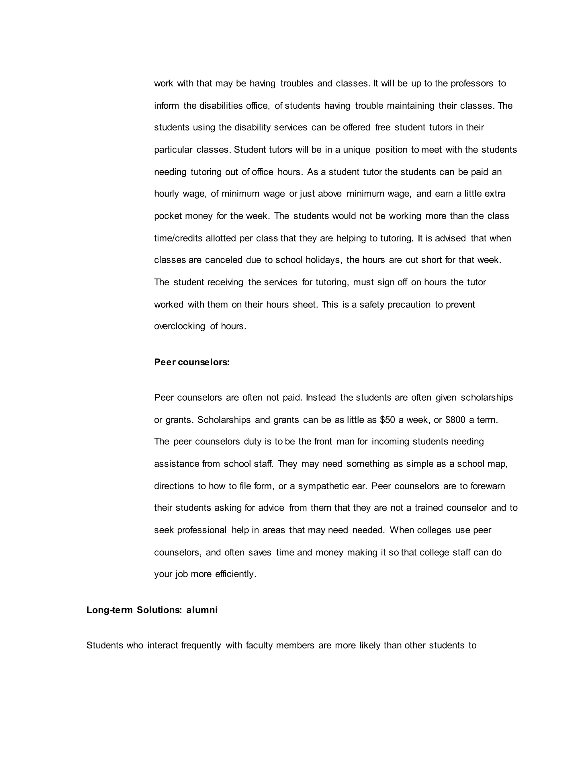 work with that may be having troubles and classes. It will be up to the professors to
inform the disabilities office, of students having trouble maintaining their classes. The
students using the disability services can be offered free student tutors in their
particular classes. Student tutors will be in a unique position to meet with the students
needing tutoring out of office hours. As a student tutor the students can be paid an
hourly wage, of minimum wage or just above minimum wage, and earn a little extra
pocket money for the week. The students would not be working more than the class
time/credits allotted per class that they are helping to tutoring. It is advised that when
classes are canceled due to school holidays, the hours are cut short for that week.
The student receiving the services for tutoring, must sign off on hours the tutor
worked with them on their hours sheet. This is a safety precaution to prevent
overclocking of hours.
Peer counselors:
Peer counselors are often not paid. Instead the students are often given scholarships
or grants. Scholarships and grants can be as little as $50 a week, or $800 a term.
The peer counselors duty is to be the front man for incoming students needing
assistance from school staff. They may need something as simple as a school map,
directions to how to file form, or a sympathetic ear. Peer counselors are to forewarn
their students asking for advice from them that they are not a trained counselor and to
seek professional help in areas that may need needed. When colleges use peer
counselors, and often saves time and money making it so that college staff can do
your job more efficiently.
Long-term Solutions: alumni
Students who interact frequently with faculty members are more likely than other students to
 