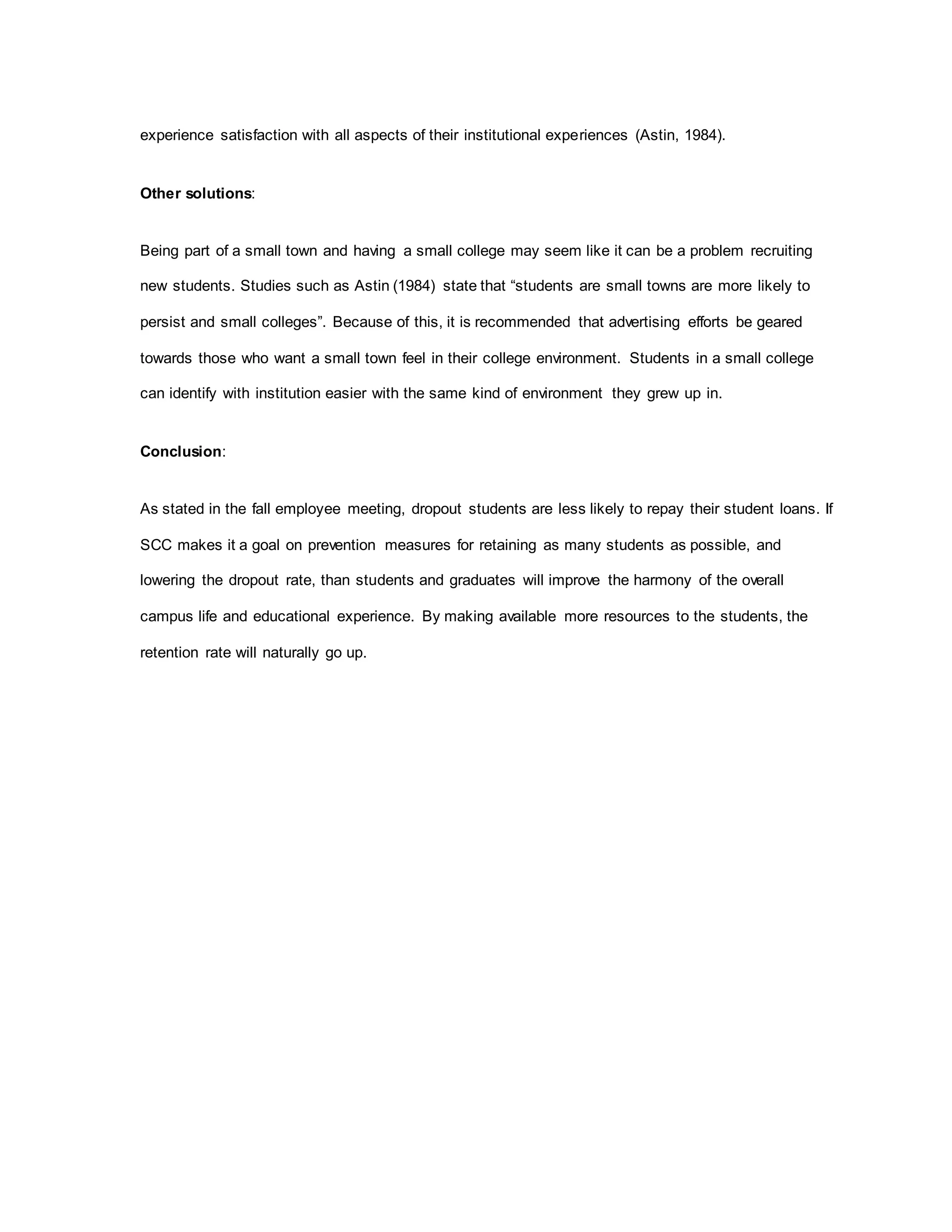 experience satisfaction with all aspects of their institutional experiences (Astin, 1984).
Other solutions:
Being part of a small town and having a small college may seem like it can be a problem recruiting
new students. Studies such as Astin (1984) state that “students are small towns are more likely to
persist and small colleges”. Because of this, it is recommended that advertising efforts be geared
towards those who want a small town feel in their college environment. Students in a small college
can identify with institution easier with the same kind of environment they grew up in.
Conclusion:
As stated in the fall employee meeting, dropout students are less likely to repay their student loans. If
SCC makes it a goal on prevention measures for retaining as many students as possible, and
lowering the dropout rate, than students and graduates will improve the harmony of the overall
campus life and educational experience. By making available more resources to the students, the
retention rate will naturally go up.
 