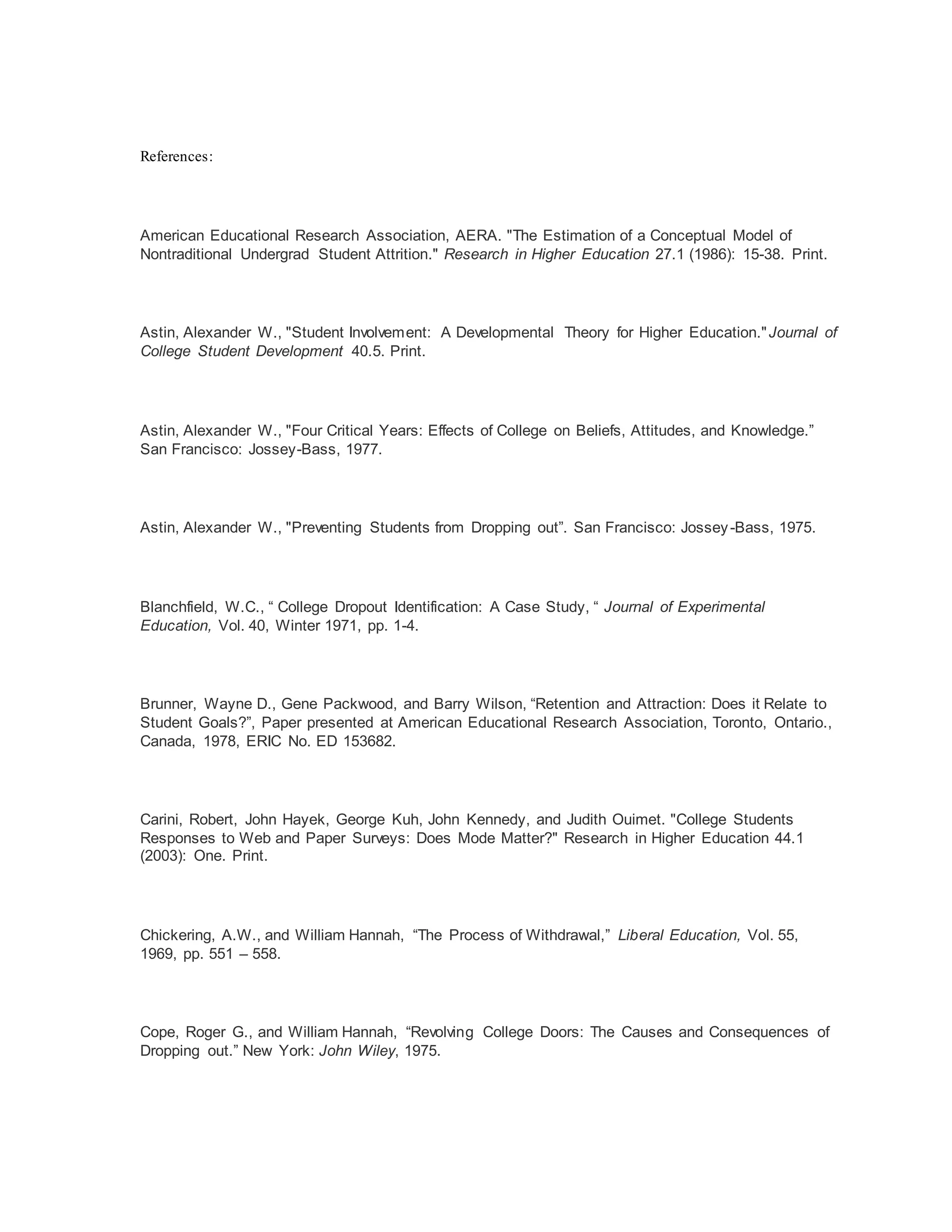 References:
American Educational Research Association, AERA. "The Estimation of a Conceptual Model of
Nontraditional Undergrad Student Attrition." Research in Higher Education 27.1 (1986): 15-38. Print.
Astin, Alexander W., "Student Involvement: A Developmental Theory for Higher Education."Journal of
College Student Development 40.5. Print.
Astin, Alexander W., "Four Critical Years: Effects of College on Beliefs, Attitudes, and Knowledge.”
San Francisco: Jossey-Bass, 1977.
Astin, Alexander W., "Preventing Students from Dropping out”. San Francisco: Jossey-Bass, 1975.
Blanchfield, W.C., “ College Dropout Identification: A Case Study, “ Journal of Experimental
Education, Vol. 40, Winter 1971, pp. 1-4.
Brunner, Wayne D., Gene Packwood, and Barry Wilson, “Retention and Attraction: Does it Relate to
Student Goals?”, Paper presented at American Educational Research Association, Toronto, Ontario.,
Canada, 1978, ERIC No. ED 153682.
Carini, Robert, John Hayek, George Kuh, John Kennedy, and Judith Ouimet. "College Students
Responses to Web and Paper Surveys: Does Mode Matter?" Research in Higher Education 44.1
(2003): One. Print.
Chickering, A.W., and William Hannah, “The Process of Withdrawal,” Liberal Education, Vol. 55,
1969, pp. 551 – 558.
Cope, Roger G., and William Hannah, “Revolving College Doors: The Causes and Consequences of
Dropping out.” New York: John Wiley, 1975.
 