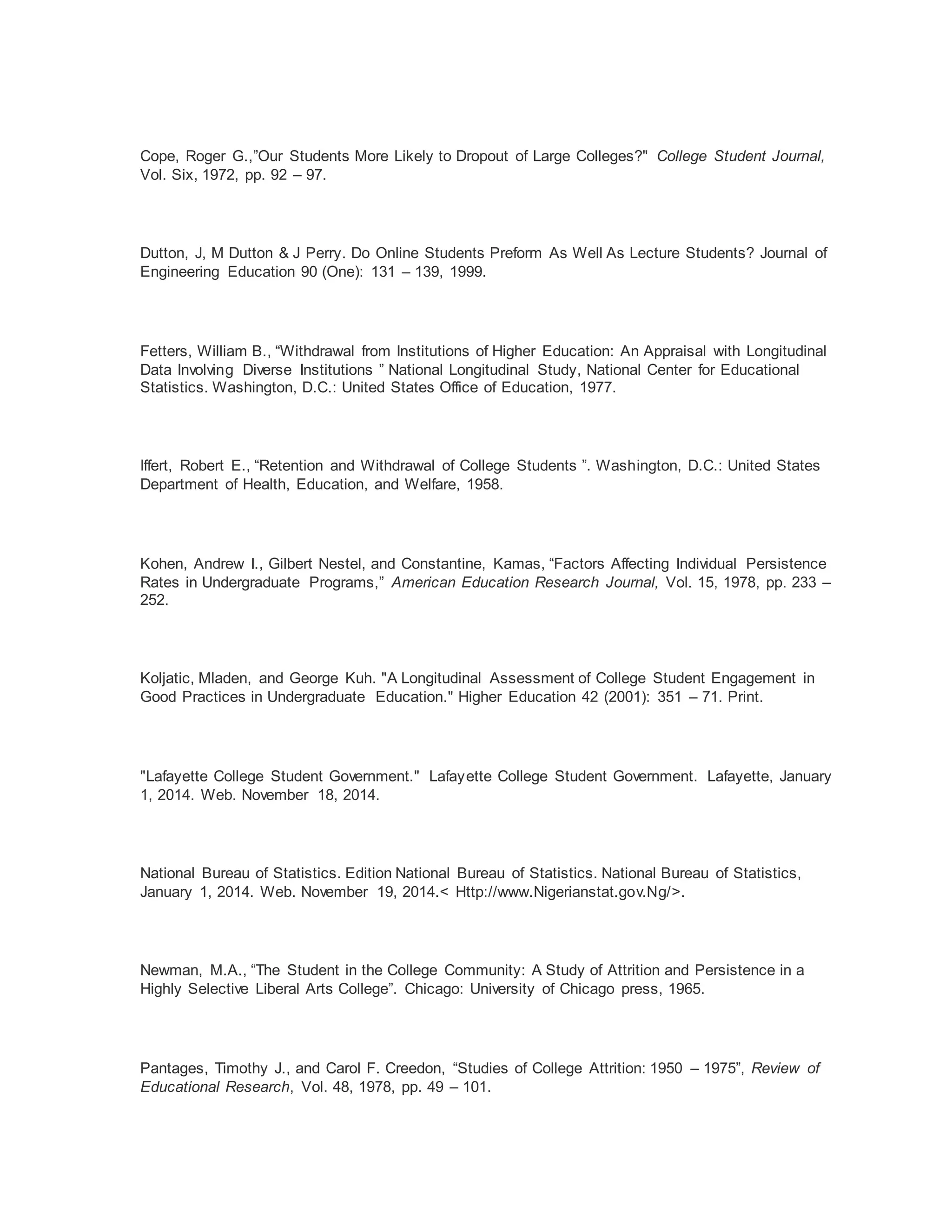 Cope, Roger G.,”Our Students More Likely to Dropout of Large Colleges?" College Student Journal,
Vol. Six, 1972, pp. 92 – 97.
Dutton, J, M Dutton & J Perry. Do Online Students Preform As Well As Lecture Students? Journal of
Engineering Education 90 (One): 131 – 139, 1999.
Fetters, William B., “Withdrawal from Institutions of Higher Education: An Appraisal with Longitudinal
Data Involving Diverse Institutions ” National Longitudinal Study, National Center for Educational
Statistics. Washington, D.C.: United States Office of Education, 1977.
Iffert, Robert E., “Retention and Withdrawal of College Students ”. Washington, D.C.: United States
Department of Health, Education, and Welfare, 1958.
Kohen, Andrew I., Gilbert Nestel, and Constantine, Kamas, “Factors Affecting Individual Persistence
Rates in Undergraduate Programs,” American Education Research Journal, Vol. 15, 1978, pp. 233 –
252.
Koljatic, Mladen, and George Kuh. "A Longitudinal Assessment of College Student Engagement in
Good Practices in Undergraduate Education." Higher Education 42 (2001): 351 – 71. Print.
"Lafayette College Student Government." Lafayette College Student Government. Lafayette, January
1, 2014. Web. November 18, 2014.
National Bureau of Statistics. Edition National Bureau of Statistics. National Bureau of Statistics,
January 1, 2014. Web. November 19, 2014.< Http://www.Nigerianstat.gov.Ng/>.
Newman, M.A., “The Student in the College Community: A Study of Attrition and Persistence in a
Highly Selective Liberal Arts College”. Chicago: University of Chicago press, 1965.
Pantages, Timothy J., and Carol F. Creedon, “Studies of College Attrition: 1950 – 1975”, Review of
Educational Research, Vol. 48, 1978, pp. 49 – 101.
 